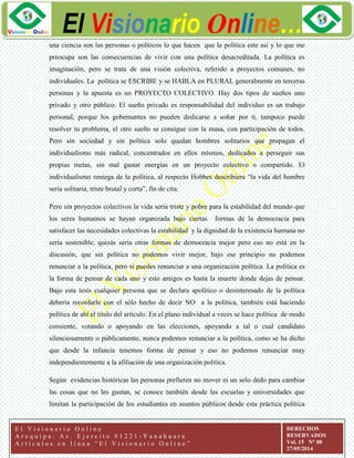 ggg
El Visionario Online…
E l V i s i o n a r i o O n l i n e
A r e q u i p a : A v . E j e r c i t o # 1 2 2 1 - Y a n a h u a r a
A r t í c u l o s e n l í n e a “ E l V i s i o n a r i o O n l i n e ”
DERECHOS
RESERVADOS
Vol. 15 N° 08
27/05/2014
una ciencia son las personas o políticos lo que hacen que la política este así y lo que me
preocupa son las consecuencias de vivir con una política desacreditada. La política es
imaginación, pero se trata de una visión colectiva, referido a proyectos comunes, no
individuales. La política se ESCRIBE y se HABLA en PLURAL generalmente en terceras
personas y la apuesta es un PROYECTO COLECTIVO. Hay dos tipos de sueños uno
privado y otro público. El sueño privado es responsabilidad del individuo es un trabajo
personal, porque los gobernantes no pueden dedicarse a soñar por ti, tampoco puede
resolver tu problema, el otro sueño se consigue con la masa, con participación de todos.
Pero sin sociedad y sin política solo quedan hombres solitarios que propagan el
individualismo más radical, concentrados en ellos mismos, dedicados a perseguir sus
propias metas, sin mal gastar energías en un proyecto colectivo o compartido. El
individualismo reniega de la política, al respecto Hobbes describiera “la vida del hombre
sería solitaria, triste brutal y corta”, fin de cita.
Pero sin proyectos colectivos la vida sería triste y pobre para la estabilidad del mundo que
los seres humamos se hayan organizada bajo ciertas formas de la democracia para
satisfacer las necesidades colectivas la estabilidad y la dignidad de la existencia humana no
sería sostenible, quizás sería otras formas de democracia mejor pero eso no está en la
discusión, que sin política no podemos vivir mejor, bajo ese principio no podemos
renunciar a la política, pero sí puedes renunciar a una organización política. La política es
la forma de pensar de cada uno y esto amigos es hasta la muerte donde dejas de pensar.
Bajo esta tesis cualquier persona que se declara apolítico o desinteresado de la política
debería recordarle con el sólo hecho de decir NO a la política, también está haciendo
política de ahí el título del artículo. En el plano individual a veces se hace política de modo
consiente, votando o apoyando en las elecciones, apoyando a tal o cual candidato
silenciosamente o públicamente, nunca podemos renunciar a la política, como se ha dicho
que desde la infancia tenemos forma de pensar y eso no podemos renunciar muy
independientemente a la afiliación de una organización política.
Según evidencias históricas las personas prefieren no mover ni un solo dedo para cambiar
las cosas que no les gustan, se conoce también desde las escuelas y universidades que
limitan la participación de los estudiantes en asuntos públicos desde esta práctica política
 