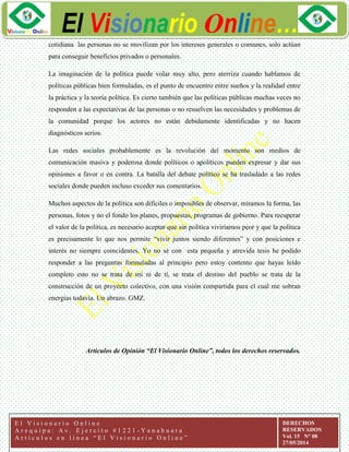 ggg
El Visionario Online…
E l V i s i o n a r i o O n l i n e
A r e q u i p a : A v . E j e r c i t o # 1 2 2 1 - Y a n a h u a r a
A r t í c u l o s e n l í n e a “ E l V i s i o n a r i o O n l i n e ”
DERECHOS
RESERVADOS
Vol. 15 N° 08
27/05/2014
cotidiana las personas no se movilizan por los intereses generales o comunes, solo actúan
para conseguir beneficios privados o personales.
La imaginación de la política puede volar muy alto, pero aterriza cuando hablamos de
políticas públicas bien formuladas, es el punto de encuentro entre sueños y la realidad entre
la práctica y la teoría política. Es cierto también que las políticas públicas muchas veces no
responden a las expectativas de las personas o no resuelven las necesidades y problemas de
la comunidad porque los actores no están debidamente identificadas y no hacen
diagnósticos serios.
Las redes sociales probablemente es la revolución del momento son medios de
comunicación masiva y poderosa donde políticos o apolíticos pueden expresar y dar sus
opiniones a favor o en contra. La batalla del debate político se ha trasladado a las redes
sociales donde pueden incluso exceder sus comentarios.
Muchos aspectos de la política son difíciles o imposibles de observar, miramos la forma, las
personas, fotos y no el fondo los planes, propuestas, programas de gobierno. Para recuperar
el valor de la política, es necesario aceptar que sin política viviríamos peor y que la política
es precisamente lo que nos permite “vivir juntos siendo diferentes” y con posiciones e
interés no siempre coincidentes. Yo no sé con esta pequeña y atrevida tesis he podido
responder a las preguntas formuladas al principio pero estoy contento que hayas leído
completo esto no se trata de mí ni de tí, se trata el destino del pueblo se trata de la
construcción de un proyecto colectivo, con una visión compartida para el cual me sobran
energías todavía. Un abrazo. GMZ.
Artículos de Opinión “El Visionario Online”, todos los derechos reservados.
 