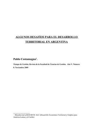 ALGUNOS DESAFÍOS PARA EL DESARROLLO
              TERRITORIAL EN ARGENTINA




Pablo Costamagna1.
Tiempo de Gestión. Revista de la Facultad de Ciencias de Gestión. Año V. Número
8. Noviembre 2009




1
 Miembro de la RED DETE ALC (Desarrollo Económico Territorial y Empleo para
América Latina y el Caribe)
 