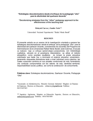 “Estrategias descolonizadora desde el enfoque de la pedagogía “otra”
para la efectividad del quehacer docente”
“Decolonizing strategies from the “other” pedagogy approach to the
effectiveness of the teaching task
Rolaymi Cuevas y Sandra Yoris**
Universidad Nacional Experimental “Rafael María Baralt”
RESUMEN
El presente estudio es un avance de la investigación orientada a generar las
estrategias descolonizadoras desde el enfoque de la pedagogía “otra” para la
efectividad del quehacer docente, considerando los docentes del Programa de
Administración de la Universidad Rafael María Baralt, sede Cabimas. El estudio
se realizara bajo un enfoque epistemológico postpositivista, con metodología
cualitativa, ubicado en el paradigma interpretativo, se utiliza el método
etnográfico, como posibles resultados es romper la praxis educativa
colonizada que hasta hoy a dominado el sistema educativo universitario,
generando respuestas liberadoras tanto a nivel individual como colectivo, las
cuales ocasionen cambios en sus actuales condiciones de vida, fomentando
una conducta comprometida con los valores de vida, identidad territorial,
responsabilidad social y política, así como la construcción de conocimiento.
Palabras clave: Estrategias decolonizadoras, Quehacer Docente, Pedagogía
“Otra”
*Licenciada en Administración, Mención Gerencia Industrial. Magíster en Finanzas
de Empresas. Doctora en Educación. rolimarzay@gmail.com Teléfono:
04121647463
** Ingeniera Agrónoma, Magister en Educación Superior, Doctora en Educación,
andrayoris@gmail.com Teléfono: 04167601809
 