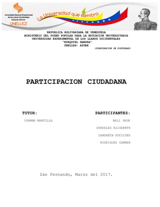 REPUBLICA BOLIVARIANA DE VENEZUELA
MINISTERIO DEL PODER POPULAR PARA LA EDUCACION UNIVERSITARIA
UNIVERSIDAD EXPERIMENTAL DE LOS LLANOS OCCIDENTALES
“EZEQUIEL ZAMORA”
UNELLEZ- APURE
COORDINACION DE POSTGRADO
PARTICIPACION CIUDADANA
TUTOR: PARTICIPANTES:
YORMAN MANTILLA BALI JHON
GONZALEZ ELIZABETH
LANDAETA EUCLIDES
RODRIGUEZ CARMEN
San Fernando, Marzo del 2017.
 