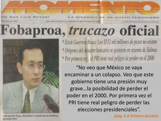“No veo que México se vaya
encaminar a un colapso. Veo que este
   gobierno tiene una presión muy
   grave…la posibilidad de perder el
 poder en el 2000. Por primera vez el
  PRI tiene real peligro de perder las
      elecciones presidenciales”.
                     (pág. 2-A Primera Sección)
 