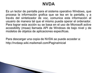 Es un lector de pantalla para el sistema operativo Windows, que procesa la información grafica que se lea en la pantalla, y a través del sintetizador de voz, comunica esta información al usuario de manera tal que el mismo pueda operar el ordenador. Para lograr esta acción su se basa en el uso de Microsoft active accesibility (msaa) llamada API de Windows de bajo nivel y de modelos de objetos de aplicaciones especificas. Para descargar una copia de NVDA se puede acceder a: http://nvdasp.wiki.mailxmail.com/PaginaInicial 