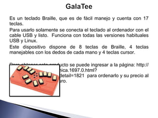Es un teclado Braille, que es de fácil manejo y cuenta con 17 teclas.  Para usarlo solamente se conecta el teclado al ordenador con el cable USB y listo.  Funciona con todas las versiones habituales USB y Linux. Este dispositivo dispone de 8 teclas de Braille, 4 teclas manejables con los dedos de cada mano y 4 teclas cursor.  Para obtener este producto se puede ingresar a la página: http://www.caretec.at/Electronica.1697.0.html?&cHash=80ed00b898&detail=1821  para ordenarlo y su precio al publico es de 249.00 Euro. 