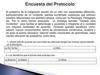 El problema de la integración escolar de un niño con capacidades diferentes, particularmente de un invidente, plantea numerosas cuestiones que solicitan estudios relacionados con distintos campos, como son: la Psicología, Pedagogía etc. Por lo tanto hemos propuesto  un prototipo llamado “Teclado para Invidentes”  para facilitar el aprendizaje y ayudarles e integrarse al a sociedad con mayores facilidades de aprender. Teniendo grandes beneficios como: adquirir nuevos conocimientos, forma de pensamiento constructivo, revalora y da peso al acervo educativo, retomar estilos individuales de aprendizaje, salud mental, elevación de autoestima, entre otros. 1.- Usted está de acuerdo con que todas las personas tengan las mismas oportunidades en a educación. 2.- Los beneficios que le brinda este prototipo son: a) Si b) No c) Otro a) Buenos b) Malos c) Otros 