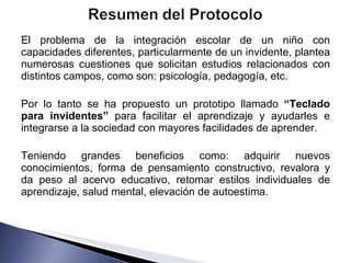 El problema de la integración escolar de un niño con capacidades diferentes, particularmente de un invidente, plantea numerosas cuestiones que solicitan estudios relacionados con distintos campos, como son: psicología, pedagogía, etc.  Por lo tanto se ha propuesto un prototipo llamado  “Teclado para invidentes”  para facilitar el aprendizaje y ayudarles e integrarse a la sociedad con mayores facilidades de aprender.  Teniendo grandes beneficios como: adquirir nuevos conocimientos, forma de pensamiento constructivo, revalora y da peso al acervo educativo, retomar estilos individuales de aprendizaje, salud mental, elevación de autoestima.  