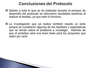 Debido a todo lo que se ha realizado durante el proceso de desarrollo del protocolo se obtuvieron resultados positivos al realizar el teclado, ya que este si funciono. La investigación que se realizo también resulto un éxito porque se cumplieron algunas de las hipótesis y expectativas que se tenían sobre el problema a investigar.  Además de que el prototipo será una buen base para los proyectos que están por venir. 