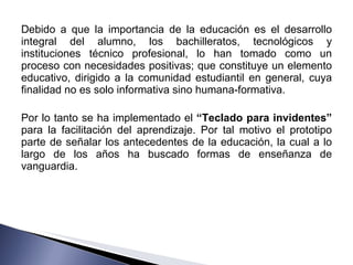 Debido a que la importancia de la educación es el desarrollo integral del alumno, los bachilleratos, tecnológicos y instituciones técnico profesional, lo han tomado como un proceso con necesidades positivas; que constituye un elemento educativo, dirigido a la comunidad estudiantil en general, cuya finalidad no es solo informativa sino humana-formativa. Por lo tanto se ha implementado el  “Teclado para invidentes”  para la facilitación del aprendizaje. Por tal motivo el prototipo parte de señalar los antecedentes de la educación, la cual a lo largo de los años ha buscado formas de enseñanza de vanguardia. 