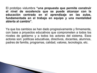 El prototipo vislumbra  “una propuesta que permite construir el nivel de excelencia que se puede alcanzar con la educación centrada en el aprendizaje en las aulas, fundamentada en el trabajo en equipo y una mentalidad abierta al cambio” .  Ya que los cambios se han dado progresivamente y firmemente, con base a proyectos educativos que comprometen a todos los niveles de gobierno y a todos los actores del sistema. Esos actores son: políticas educativas, directivos, docentes, alumnos, padres de familia, programas, calidad, valores, tecnología, etc. 
