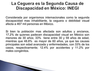 Considerada por organismos internacionales como la segunda discapacidad mas inhabilitante, la ceguera o debilidad visual afecta a 467 mil personas en México. Si bien la población mas afectada son adultos y ancianos, 17.2% de quienes padecen discapacidad visual en México son menores de 30 años; 33%  tiene entre 30 y 59 años de edad, mientras que 48.8%  es mayor de 60 años, ya que las causas principales son edad avanzada y enfermedades, con 33% de los casos, respectivamente; 12.4% por accidentes y 11.2% por males congénitos. 