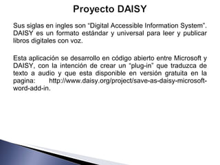 Sus siglas en ingles son “Digital Accessible Information System”. DAISY es un formato estándar y universal para leer y publicar libros digitales con voz.  Esta aplicación se desarrollo en código abierto entre Microsoft y DAISY, con la intención de crear un “plug-in” que traduzca de texto a audio y que esta disponible en versión gratuita en la pagina: http://www.daisy.org/project/save-as-daisy-microsoft-word-add-in. 