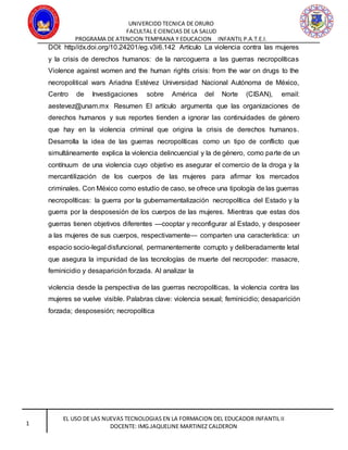 UNIVERCIDD TECNICA DE ORURO
FACULTAL E CIENCIAS DE LA SALUD
PROGRAMA DE ATENCION TEMPRANA Y EDUCACION INFANTIL P.A.T.E.I.
EL USO DE LAS NUEVAS TECNOLOGIAS EN LA FORMACION DEL EDUCADOR INFANTIL II
DOCENTE: IMG.JAQUELINE MARTINEZ CALDERON1
DOI: http//dx.doi.org/10.24201/eg.v3i6.142 Artículo La violencia contra las mujeres
y la crisis de derechos humanos: de la narcoguerra a las guerras necropolíticas
Violence against women and the human rights crisis: from the war on drugs to the
necropolitical wars Ariadna Estévez Universidad Nacional Autónoma de México,
Centro de Investigaciones sobre América del Norte (CISAN), email:
aestevez@unam.mx Resumen El artículo argumenta que las organizaciones de
derechos humanos y sus reportes tienden a ignorar las continuidades de género
que hay en la violencia criminal que origina la crisis de derechos humanos.
Desarrolla la idea de las guerras necropolíticas como un tipo de conflicto que
simultáneamente explica la violencia delincuencial y la de género, como parte de un
contínuum de una violencia cuyo objetivo es asegurar el comercio de la droga y la
mercantilización de los cuerpos de las mujeres para afirmar los mercados
criminales. Con México como estudio de caso, se ofrece una tipología de las guerras
necropolíticas: la guerra por la gubernamentalización necropolítica del Estado y la
guerra por la desposesión de los cuerpos de las mujeres. Mientras que estas dos
guerras tienen objetivos diferentes —cooptar y reconfigurar al Estado, y desposeer
a las mujeres de sus cuerpos, respectivamente— comparten una característica: un
espacio socio-legal disfuncional, permanentemente corrupto y deliberadamente letal
que asegura la impunidad de las tecnologías de muerte del necropoder: masacre,
feminicidio y desaparición forzada. Al analizar la
violencia desde la perspectiva de las guerras necropolíticas, la violencia contra las
mujeres se vuelve visible. Palabras clave: violencia sexual; feminicidio; desaparición
forzada; desposesión; necropolítica
 