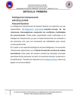 UNIVERCIDD TECNICA DE ORURO
FACULTAL E CIENCIAS DE LA SALUD
PROGRAMA DE ATENCION TEMPRANA Y EDUCACION INFANTIL P.A.T.E.I.
EL USO DE LAS NUEVAS TECNOLOGIAS EN LA FORMACION DEL EDUCADOR INFANTIL II
DOCENTE: IMG.JAQUELINE MARTINEZ CALDERON1
ARTICULO PRIMERO
Inteligencia interpersonal:
ARTICULO POR
Howard Gardner
La inteligencia interpersonal de Howard Gardner se relaciona con las
capacidades de inteligencia emocional, empatía,manejo de las
relaciones intersubjetivas,resolución de conflictos y habilidades
de comunicación. Todas estas capacidades están implicadas en la
inteligencia interpersonal, ya que no basta únicamente con entender a
las personas, sino que son necesarias las habilidades para actuar
consecuentemente.
En cuanto a los aspectos biológicos de esta inteligencia, se encuentra
íntimamente relacionada con el lóbulo frontal del cerebro de ambos
hemisferios. Esta parte del cerebro controla las llamadas funciones
ejecutivas de las personas,es decir, la conducta humana, la atención y
la planificación. También se relaciona con el sistema límbico,área muy
ligada a la emocionalidad
 