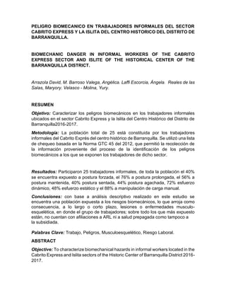 PELIGRO BIOMECANICO EN TRABAJADORES INFORMALES DEL SECTOR
CABRITO EXPRESS Y LA ISLITA DEL CENTRO HISTORICO DEL DISTRITO DE
BARRANQUILLA.
BIOMECHANIC DANGER IN INFORMAL WORKERS OF THE CABRITO
EXPRESS SECTOR AND ISLITE OF THE HISTORICAL CENTER OF THE
BARRANQUILLA DISTRICT.
Arrazola David, M. Barroso Valega, Angélica. Laffi Escorcia, Ángela. Reales de las
Salas, Maryory. Velasco - Molina, Yury.
RESUMEN
Objetivo: Caracterizar los peligros biomecánicos en los trabajadores informales
ubicados en el sector Cabrito Express y la Islita del Centro Histórico del Distrito de
Barranquilla2016-2017.
Metodología: La población total de 25 está constituida por los trabajadores
informales del Cabrito Exprés del centro histórico de Barranquilla. Se utilizó una lista
de chequeo basada en la Norma GTC 45 del 2012, que permitió la recolección de
la información proveniente del proceso de la identificación de los peligros
biomecánicos a los que se exponen los trabajadores de dicho sector.
Resultados: Participaron 25 trabajadores informales, de toda la población el 40%
se encuentra expuesto a postura forzada, el 76% a postura prolongada, el 56% a
postura mantenida, 40% postura sentada, 44% postura agachada, 72% esfuerzo
dinámico, 48% esfuerzo estático y el 88% a manipulación de carga manual.
Conclusiones: con base a análisis descriptivo realizado en este estudio se
encuentra una población expuesta a los riesgos biomecánicos, lo que arroja como
consecuencia, a lo largo o corto plazo, lesiones o enfermedades musculo-
esquelética, en donde el grupo de trabajadores; sobre todo los que más expuesto
están, no cuentan con afiliaciones a ARL ni a salud prepagada como tampoco a
la subsidiada.
Palabras Clave: Trabajo, Peligros, Musculoesquelético, Riesgo Laboral.
ABSTRACT
Objective: To characterize biomechanical hazards in informal workers located in the
Cabrito Express and Islita sectors of the Historic Center of Barranquilla District 2016-
2017.
 