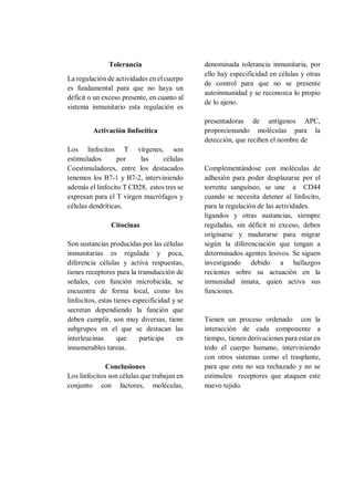 Tolerancia
La regulación de actividades en el cuerpo
es fundamental para que no haya un
déficit o un exceso presente, en cuanto al
sistema inmunitario esta regulación es
denominada tolerancia inmunitaria, por
ello hay especificidad en células y otras
de control para que no se presente
autoinmunidad y se reconozca lo propio
de lo ajeno.
Activación linfocítica
Los linfocitos T vírgenes, son
estimulados por las células
presentadoras de antígenos APC,
proporcionando moléculas para la
detección, que reciben el nombre de
Coestimuladores, entre los destacados
tenemos los B7-1 y B7-2, interviniendo
además el linfocito T CD28, estos tres se
expresan para el T virgen macrófagos y
células dendríticas.
Complementándose con moléculas de
adhesión para poder desplazarse por el
torrente sanguíneo, se une a CD44
cuando se necesita detener al linfocito,
para la regulación de las actividades.
Citocinas
Son sustancias producidas por las células
inmunitarias es regulada y poca,
diferencia células y activa respuestas,
tienes receptores para la transducción de
señales, con función microbicida, se
encuentra de forma local, como los
linfocitos, estas tienes especificidad y se
secretan dependiendo la función que
deben cumplir, son muy diversas, tiene
subgrupos en el que se destacan las
interleucinas que participa en
innumerables tareas.
Conclusiones
Los linfocitos son células que trabajan en
conjunto con factores, moléculas,
ligandos y otras sustancias, siempre
reguladas, sin déficit ni exceso, deben
originarse y madurarse para migrar
según la diferenciación que tengan a
determinados agentes lesivos. Se siguen
investigando debido a hallazgos
recientes sobre su actuación en la
inmunidad innata, quien activa sus
funciones.
Tienen un proceso ordenado con la
interacción de cada componente a
tiempo, tienen derivaciones para estar en
todo el cuerpo humano, interviniendo
con otros sistemas como el trasplante,
para que este no sea rechazado y no se
estimulen receptores que ataquen este
nuevo tejido.
 
