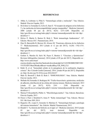 REFERENCIAS
1. Abbas A, Lichtman A, Pillai S. “Inmunologia celular y molecular”. 7ma. Edicion.
Madrid: Elsevier España; 2012.
2. De la hera A, Fernandez G, Calvo E, Sanz E. “El receptor de antígeno en los linfocitos
T y las moléculas de histocompatibilidad: parejas inseparables”. Medicine [internet].
2000 [citado 08 jun de 2017]; 8(25): 1271-1289. Disponible en:
http://gen.lib.rus.ec/scimag/index.php?s=sistema+inmune&journalid=&v=&i=&p=
&redirect=1
3. Delves P, Martin S, Burton D, Roitt I. “Roitt inmunología fundamentos”. 12ª.
Edición. Mexico D.F.: Panamericana; 2014.
4. Diaz D, Barcenilla H, Borrero M, Alvarez M. “Funciones efectoras de los linfocitos
T”. Medicine[internet]. 2013 [citado el 12 jun del 2017]; 11(28): 1742-1751.
Disponible en :
http://gen.lib.rus.ec/scimag/index.php?s=sistema+inmune&journalid=&v=&i=&p=
&redirect=1
5. Greñon S, Mereles B, Salvi M, Payes F, Benitez J. “Citocinas y Quimiocinas”
Revision bibliográfica [internet]. 2014 [citado el 09 jun del 2017]. Disponible en :
http://www.aulavirtual-
exactas.dyndns.org/claroline/backends/download.php?url=L01FRElBRE9SRVNfU
VVJTUlDT1MucGRm&cidReset=true&cidReq=EB_INM_CLI
6. Klahr JI, et al. “Inmunidad celular en la patogénesis de la cardiopatía chagásica
crónica”. Rev Colomb Cardiol [internet]. 2016. [citado 09 jun del 2017]. Disponible
en: http://dx.doi.org/10.1016/j.rccar.2016.04.017
7. Male D, Brostoff J, Roth D, Roitt I. “INMUNOLOGIA”. 8ma. Edición. Madrid:
Elsevier mosby; 2013.
8. Mellado M, Fernandez S, Rodriguez M. “Trafico leucocitario, quimiosinas, moléculas
de adhesión, distribución de las células del sistema inmune, Medicine [internet]. 2013
[citado 12 jun 2017]; 9(33): 2181 – 2188. Disponible en:
http://gen.lib.rus.ec/scimag/index.php?s=sistema+inmune&journalid=&v=&i=&p=
&redirect=1
9. Murray P, Rosenthal K, Pfaller A. “Microbiologia medica”. 7ma. Edicion. Barcelona:
Elsevier España; 2013
10. Owen J, Punt J, Stranford S, Jones P. “Kuby inmunología” 7ma. Edicion. Mexico
D.F.:Mc Graw Hill ;2014
11. Regueiro J.R., Lopez C, Gonzalez S, Martinez E. “Inmunologia biología y patología
del sistema inmunitario”. 4ta. Edición. Madrid: Panamericana; 2012.
12. Rinaldi T. “La historia del linfocito en el siglo xx”. Medicine [internet]. 2015 [citado
05 jun del 2017]; tesis doctoral. Disponible en:
http://gen.lib.rus.ec/scimag/index.php?s=sistema+inmune&journalid=&v=&i=&p=
&redirect=1
 