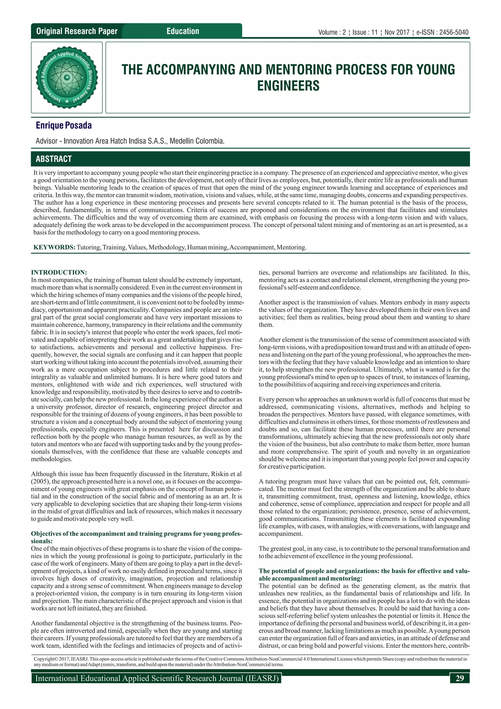Original Research Paper
EnriquePosada
Advisor - Innovation Area Hatch Indisa S.A.S., Medellin Colombia.
THE ACCOMPANYING AND MENTORING PROCESS FOR YOUNG
ENGINEERS
ABSTRACT
It is very important to accompany young people who start their engineering practice in a company.The presence of an experienced and appreciative mentor, who gives
a good orientation to the young persons, facilitates the development, not only of their lives as employees, but, potentially, their entire life as professionals and human
beings. Valuable mentoring leads to the creation of spaces of trust that open the mind of the young engineer towards learning and acceptance of experiences and
criteria. In this way, the mentor can transmit wisdom, motivation, visions and values, while, at the same time, managing doubts, concerns and expanding perspectives.
The author has a long experience in these mentoring processes and presents here several concepts related to it. The human potential is the basis of the process,
described, fundamentally, in terms of communications. Criteria of success are proponed and considerations on the environment that facilitates and stimulates
achievements. The difficulties and the way of overcoming them are examined, with emphasis on focusing the process with a long-term vision and with values,
adequately defining the work areas to be developed in the accompaniment process. The concept of personal talent mining and of mentoring as an art is presented, as a
basis for themethodologytocarryon agoodmentoringprocess.
KEYWORDS:Tutoring,Training,Values,Methodology,Humanmining,Accompaniment,Mentoring.
INTRODUCTION:
In most companies, the training of human talent should be extremely important,
much more than what is normally considered. Even in the current environment in
which the hiring schemes of many companies and the visions of the people hired,
areshort-termandof littlecommitment,itisconvenientnottobefooledbyimme-
diacy, opportunism and apparent practicality. Companies and people are an inte-
gral part of the great social conglomerate and have very important missions to
maintain coherence, harmony, transparency in their relations and the community
fabric. It is in society's interest that people who enter the work spaces, feel moti-
vated and capable of interpreting their work as a great undertaking that gives rise
to satisfactions, achievements and personal and collective happiness. Fre-
quently, however, the social signals are confusing and it can happen that people
start working without taking into account the potentials involved, assuming their
work as a mere occupation subject to procedures and little related to their
integrality as valuable and unlimited humans. It is here where good tutors and
mentors, enlightened with wide and rich experiences, well structured with
knowledge and responsibility, motivated by their desires to serve and to contrib-
utesocially, canhelpthenew professional.In thelongexperienceof theauthoras
a university professor, director of research, engineering project director and
responsible for the training of dozens of young engineers, it has been possible to
structure a vision and a conceptual body around the subject of mentoring young
professionals, especially engineers. This is presented here for discussion and
reflection both by the people who manage human resources, as well as by the
tutors and mentors who are faced with supporting tasks and by the young profes-
sionals themselves, with the confidence that these are valuable concepts and
methodologies.
Although this issue has been frequently discussed in the literature, Riskin et al
(2005), the approach presented here is a novel one, as it focuses on the accompa-
niment of young engineers with great emphasis on the concept of human poten-
tial and in the construction of the social fabric and of mentoring as an art. It is
very applicable to developing societies that are shaping their long-term visions
in the midst of great difficulties and lack of resources, which makes it necessary
toguideandmotivatepeopleverywell.
Objectives of the accompaniment and training programs for young profes-
sionals:
One of the main objectives of these programs is to share the vision of the compa-
nies in which the young professional is going to participate, particularly in the
case of the work of engineers. Many of them are going to play a part in the devel-
opment of projects, a kind of work no easily defined in procedural terms, since it
involves high doses of creativity, imagination, projection and relationship
capacity and a strong sense of commitment. When engineers manage to develop
a project-oriented vision, the company is in turn ensuring its long-term vision
and projection. The main characteristic of the project approach and vision is that
works arenotleftinitiated,theyarefinished.
Another fundamental objective is the strengthening of the business teams. Peo-
ple are often introverted and timid, especially when they are young and starting
their careers. If young professionals are tutored to feel that they are members of a
work team, identified with the feelings and intimacies of projects and of activi-
ties, personal barriers are overcome and relationships are facilitated. In this,
mentoring acts as a contact and relational element, strengthening the young pro-
fessional'sself-esteemandconfidence.
Another aspect is the transmission of values. Mentors embody in many aspects
the values of the organization. They have developed them in their own lives and
activities; feel them as realities, being proud about them and wanting to share
them.
Another element is the transmission of the sense of commitment associated with
long-termvisions, withapredispositiontowardtrustandwithanattitudeofopen-
ness andlisteningon thepartof theyoungprofessional,who approachesthemen-
tors with the feeling that they have valuable knowledge and an intention to share
it, to help strengthen the new professional. Ultimately, what is wanted is for the
young professional's mind to open up to spaces of trust, to instances of learning,
tothepossibilitiesofacquiringandreceivingexperiencesandcriteria.
Every person who approaches an unknown world is full of concerns that must be
addressed, communicating visions, alternatives, methods and helping to
broaden the perspectives. Mentors have passed, with elegance sometimes, with
difficulties and clumsiness in others times, for those moments of restlessness and
doubts and so, can facilitate these human processes, until there are personal
transformations, ultimately achieving that the new professionals not only share
the vision of the business, but also contribute to make them better, more human
and more comprehensive. The spirit of youth and novelty in an organization
should be welcome and it is important that young people feel power and capacity
forcreativeparticipation.
A tutoring program must have values that can be pointed out, felt, communi-
cated. The mentor must feel the strength of the organization and be able to share
it, transmitting commitment, trust, openness and listening, knowledge, ethics
and coherence, sense of compliance, appreciation and respect for people and all
those related to the organization; persistence, presence, sense of achievement,
good communications. Transmitting these elements is facilitated expounding
life examples, with cases, with analogies, with conversations, with language and
accompaniment.
The greatest goal, in any case, is to contribute to the personal transformation and
totheachievementof excellenceintheyoungprofessional.
The potential of people and organizations: the basis for effective and valu-
ableaccompanimentand mentoring:
The potential can be defined as the generating element, as the matrix that
unleashes new realities, as the fundamental basis of relationships and life. In
essence, the potential in organizations and in people has a lot to do with the ideas
and beliefs that they have about themselves. It could be said that having a con-
scious self-referring belief system unleashes the potential or limits it. Hence the
importanceofdefiningthepersonalandbusiness world, of describingit,inagen-
erous and broad manner, lacking limitations as much as possible.Ayoung person
can enter the organization full of fears and anxieties, in an attitude of defense and
distrust, or can bring bold and powerful visions. Enter the mentors here, contrib-
Copyright© 2017, IEASRJ.This open-access article is published under the terms of the Creative CommonsAttribution-NonCommercial 4.0 International License which permits Share (copy and redistribute the material in
anymediumorformat)andAdapt(remix,transform,andbuilduponthematerial)undertheAttribution-NonCommercialterms.
29International Educational Applied Scientific Research Journal (IEASRJ)
Education Volume : 2 ¦ Issue : 11 ¦ Nov 2017 ¦ e-ISSN : 2456-5040
 