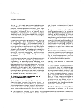 Víctor Álvarez Pérez
ius et veritas 39
300
“Artículo 2.- (…) todo acto realizado intencionalmente por el
cual se inflijan a una persona penas o sufrimientos físicos o
mentales, con fines de investigación criminal, como medio
intimidatorio, como castigo personal, como medida preventiva,
como pena o con cualquier otro fin. Se entenderá también
como tortura la aplicación sobre una persona de métodos
tendientes a anular la personalidad de la víctima o a disminuir
su capacidad física o mental, aunque no causen dolor físico
o angustia psíquica (…)”
La descripción contenida en la Convención, como vemos, es
mucho más amplia y abarca situaciones que quedan de lado
en la legislación doméstica. Los dolores y sufrimientos por
causas fútiles que se infrinjan a una persona, por ejemplo,
no corresponderían, en la legislación peruana, a un caso de
tortura. En la práctica, no pocos casos son desviados de su
verdadera naturaleza y son archivados o procesados como
lesiones, graves o leves, o abuso de autoridad por cuanto las
razones del castigo no correspondían a la relación taxativa
de finalidades que recoge el Código Penal peruano que se
ha señalado.
Por otro lado, el tipo penal de tortura del Código Penal peruano
incorpora el elemento de la gravedad: exige que los dolores y
sufrimientos que se infrinjan a las víctimas sean graves, lo cual
se ha convertido en una verdadera barrera para establecer que
determinados hechos no podrán ser considerados como tortura
al estar condicionada la calificación de lo que es grave a la
subjetividaddelosoperadoresjudiciales.Muchoscasosenlosque
las “lesiones” físicas (heridas, equimosis, etcétera), ocasionadas
como consecuencia de hechos de tortura, que no conllevan más
de diez días de atención médica, no serían considerados tortura
por no tratarse de “dolores o sufrimientos graves”.
2. El elemento de gravedad en la
jurisprudencia nacional
Es de resaltar que los tribunales locales mencionen en
sus resoluciones, como parte del sustento jurídico y de
su fundamentación, la jurisprudencia de los órganos
jurisdiccionales internacionales de protección de los derechos
humanos. No solo recurren al órgano jurisdiccional regional
-Corte Interamericana de Derechos Humanos- sino también
han acudido al Tribunal Europeo de Derechos
Humanos.
En la jurisprudencia interna se ha establecido
criterios para la ponderación de la gravedad
de los dolores o sufrimientos en cada caso en
particular. No se ha cuestionado, por cierto, que
dicho elemento sea parte del tipo toda vez que
los jueces no podrían sugerir una modificatoria
del tipo penal. Se sostiene que para apreciar si
un hecho constituye tortura debe atenerse a las
circunstancias concretas en que se producen
los dolores o sufrimientos e, inclusive, los
instrumentos que son empleados para producir
tales efectos. Se afirma que el análisis de la
gravedad “es relativo”.
Este marco de apreciación deja un enorme
campo a la subjetividad de los juzgadores que
puede distorsionar, evidentemente, el juicio
que se formule, dejando abierta la definición
a tantas interpretaciones como jueces hay en
el sistema de administración de justicia.
La Sala Penal Nacional ha sostenido al
respecto:
“(…) para estimar la gravedad de los dolores
o sufrimientos físicos, se debe atender a la
naturaleza,duración,lamaneracomoseprodujo
el maltrato, los instrumentos empleados y otras
circunstancias concretas, como bien lo señala
el Tribunal europeo de derechos humanos
(Caso Irlanda contra el Reino Unido del 18 de
enero de 1978) el análisis de la gravedad de
los actos es relativo y depende de todas las
circunstancias del caso, tales la duración de
los tratos, sus efectos físicos y mentales y, en
algunos casos, el sexo, edad, y estado de salud
de la víctima, entre otros(…)”(4)
.
Todo haría indicar que un hecho podría ser
considerado de gravedad y, en tal sentido,
(4)	 Sala Penal Nacional, expediente 116-2004, sentencia absolutoria del 3 de noviembre de 2006. Caso José Carlos Rodríguez
Casas, torturado por agentes del INPE por intento de fuga del penal.
 