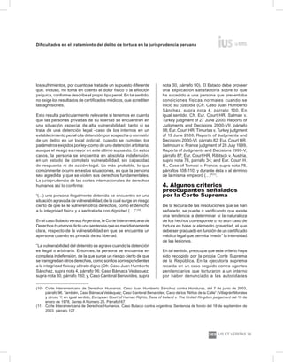 Dificultades en el tratamiento del delito de tortura en la jurisprudencia peruana
ius et veritas 39
303
los sufrimientos, por cuanto se trata de un supuesto diferente
que, incluso, no toma en cuenta el dolor físico o la aflicción
psíquica, conforme describe el propio tipo penal. En tal sentido,
no exige los resultados de certificados médicos, que acrediten
las agresiones.
Esto resulta particularmente relevante si tenemos en cuenta
que las personas privadas de su libertad se encuentran en
una situación especial de alta vulnerabilidad, tanto si se
trata de una detención legal -caso de los internos en un
establecimiento penal o la detención por sospecha o comisión
de un delito en un local policial, cuando se cumplen los
parámetros exigidos por ley- como de una detención arbitraria,
aunque el riesgo es mayor en este último supuesto. En estos
casos, la persona se encuentra en absoluta indefensión,
en un estado de completa vulnerabilidad, sin capacidad
de respuesta ni de acción legal. Lo más probable, lo que
comúnmente ocurre en estas situaciones, es que la persona
sea agredida y que se violen sus derechos fundamentales.
La jurisprudencia de las cortes internacionales de derechos
humanos así lo confirma:
“(…) una persona ilegalmente detenida se encuentra en una
situación agravada de vulnerabilidad, de la cual surge un riesgo
cierto de que se le vulneren otros derechos, como el derecho
a la integridad física y a ser tratada con dignidad (…)” (10)
.
En el caso Bulacio versus Argentina, la Corte Interamericana de
Derechos Humanos dictó una sentencia que es meridianamente
clara, respecto de la vulnerabilidad en que se encuentra un
apersona cuando es privada de su libertad:
“La vulnerabilidad del detenido se agrava cuando la detención
es ilegal o arbitraria. Entonces, la persona se encuentra en
completa indefensión, de la que surge un riesgo cierto de que
se transgredan otros derechos, como son los correspondientes
a la integridad física y al trato digno (Cfr. Caso Juan Humberto
Sánchez, supra nota 4, párrafo 96; Caso Bámaca Velásquez,
supra nota 30, párrafo 150; y, Caso Cantoral Benavides, supra
nota 30, párrafo 90). El Estado debe proveer
una explicación satisfactoria sobre lo que
ha sucedido a una persona que presentaba
condiciones físicas normales cuando se
inició su custodia (Cfr. Caso Juan Humberto
Sánchez, supra nota 4, párrafo 100. En
igual sentido, Cfr. Eur. Court HR, Salman v.
Turkey judgment of 27 June 2000, Reports of
Judgments and Decisions 2000-VII, párrafo
98; Eur. Court HR, Timurtas v. Turkey judgment
of 13 June 2000, Reports of Judgments and
Decisions 2000-VI, párrafo 82; Eur. Court HR,
Selmouni v. France judgment of 28 July 1999,
Reports of Judgments and Decisions 1999-V,
párrafo 87; Eur. Court HR, Ribitsch v. Austria,
supra nota 78, párrafo 34; and Eur. Court H.
R., Case of Tomasi v. France, supra nota 78,
párrafos 108-110) y durante ésta o al término
de la misma empeoró (…)”(11)
.
4. Algunos criterios
preocupantes señalados
por la Corte Suprema
De la lectura de las resoluciones que se han
señalado, se puede ir verificando que existe
una tendencia a determinar si la naturaleza
de los hechos corresponde o no a un caso de
tortura en base al elemento gravedad, el que
debe ser graduado en función de un certificado
médico legal que permita “medir” la intensidad
de las lesiones.
En tal sentido, preocupa que este criterio haya
sido recogido por la propia Corte Suprema
de la República. En la ejecutoria suprema
recaída en un caso seguido contra agentes
penitenciarios que torturaron a un interno
por haber denunciado a las autoridades
(10) 	Corte Interamericana de Derechos Humanos. Caso Juan Humberto Sánchez contra Honduras, del 7 de junio de 2003,
párrafo 96. También, Caso Bámaca Velásquez; Caso Cantoral Benavides; Caso de los “Niños de la Calle” (Villagrán Morales
y otros). Y, en igual sentido, European Court of Human Rights, Case of Ireland v. The United Kingdom judgement del 18 de
enero de 1978, Series A Número 25. Párrafo167.
(11) 	 Corte Interamericana de Derechos Humanos. Caso Bulacio contra Argentina. Sentencia de fondo del 18 de septiembre de
2003, párrafo 127.
 