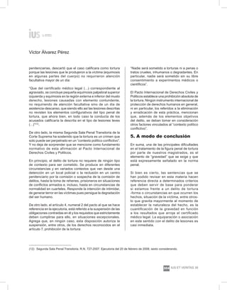 Víctor Álvarez Pérez
ius et veritas 39
304
penitenciarias, descartó que el caso calificara como tortura
porque las lesiones que le produjeron a la víctima (equimosis
en algunas partes del cuerpo) no requirieron atención
facultativa mayor de un día:
“Que del certificado médico legal (…) correspondiente al
agraviado, se concluye pequeña equímosis palpebral superior
izquierda y equímosis en la región externa e inferior del muslo
derecho, lesiones causadas con elemento contundente,
no requiriendo de atención facultativa sino de un día de
asistencia-descanso, que siendo ello así las lesiones descritas
no revisten los elementos configurativos del tipo penal de
tortura, que ahora bien, en todo caso la conducta de los
acusados calificaría la descrita en el tipo de lesiones leves
(…)”(12)
.
De otro lado, la misma Segunda Sala Penal Transitoria de la
Corte Suprema ha sostenido que la tortura es un crimen que
solo puede ser perpetrado en un “contexto político conflictivo”.
Y no deja de sorprender que se mencione como fundamento
normativo de esta afirmación al Pacto Internacional de
Derechos Civiles y Políticos.
En principio, el delito de tortura no requiere de ningún tipo
de contexto para ser cometido. Se produce en diferentes
circunstancias y en variados contextos que van desde una
detención en un local policial o la reclusión en un centro
penitenciario por la comisión o sospecha de la comisión de
delitos, hasta la toma de rehenes, prisioneros en situaciones
de conflictos armados e, incluso, hasta en circunstancias de
normalidad en cuarteles. Responde la intención de intimidar,
de generar terror en las víctimas pues persigue la degradación
del ser humano.
De otro lado, el artículo 4, numeral 2 del pacto al que se hace
referencia en la ejecutoria, está referido a la suspensión de las
obligaciones contraídas en él y los requisitos que estrictamente
deben cumplirse para ello, en situaciones excepcionales.
Agrega que, en ningún caso, esta disposición autoriza la
suspensión, entre otros, de los derechos reconocidos en el
artículo 7, prohibición de la tortura:
“Nadie será sometido a torturas ni a penas o
tratos crueles, inhumanos o degradantes. En
particular, nadie será sometido sin su libre
consentimiento a experimentos médicos o
científicos”.
El Pacto Internacional de Derechos Civiles y
Políticos establece una prohibición absoluta de
la tortura. Ningún instrumento internacional de
protección de derechos humanos en general,
ni en particular, los referidos a la eliminación
y erradicación de esta práctica, mencionan
que, además de los elementos objetivos
del delito, se deban tomar en consideración
otros factores vinculados al “contexto político
conflictivo”.
5. A modo de conclusión
En suma, una de las principales dificultades
en el tratamiento de la figura penal de tortura
por parte de nuestros magistrados, es el
elemento de “gravedad” que se exige y que
está expresamente señalado en la norma
penal.
Si bien es cierto, las sentencias que se
han podido revisar en esta materia hacen
referencia directa a determinados criterios
que deben servir de base para ponderar
si estamos frente a un delito de tortura
-forma o circunstancias en que ocurren los
hechos, situación de la víctima, entre otros-
lo que gravita mayormente al momento de
establecer la naturaleza del hecho, es la
cuantificación de la gravedad en función
a los resultados que arroje el certificado
médico legal. La equiparación o asociación
en este sentido con el delito de lesiones es
casi inmediata.
(12) 	Segunda Sala Penal Transitoria. R.N. 727-2007. Ejecutoria del 20 de febrero de 2008, sexto considerando.
 