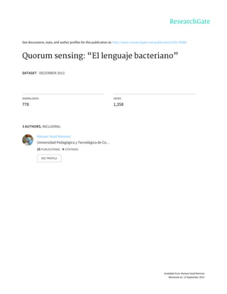 See	discussions,	stats,	and	author	profiles	for	this	publication	at:	http://www.researchgate.net/publication/259178389
Quorum	sensing:	“El	lenguaje	bacteriano”
DATASET	·	DECEMBER	2013
DOWNLOADS
778
VIEWS
1,358
3	AUTHORS,	INCLUDING:
Roman	Yesid	Ramírez
Universidad	Pedagógica	y	Tecnológica	de	Co…
25	PUBLICATIONS			4	CITATIONS			
SEE	PROFILE
Available	from:	Roman	Yesid	Ramírez
Retrieved	on:	13	September	2015
 