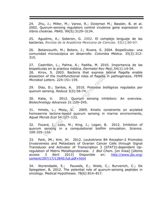 24. Zhu, J.; Miller, M.; Vance, R.; Dziejman M.; Bassler, B. et al.
2002. Quorum-sensing regulators control virulence gene expression in
Vibrio cholerae. PNAS. 99(5):3129–3134.
25. Agustino, A.; Soberon, G. 2002. El complejo lenguaje de las
bacterias. Revista de la Academia Mexicana de Ciencias. 53(1):60-67.
26. Betancourth, M.; Botero, J.; Rivera, S. 2004. Biopelículas: una
comunidad microscópica en desarrollo. Colombia Médica. 35(3):312-
315.
27. Castrillón, L.; Palma, A.; Padilla, M. 2010. Importancia de las
biopelículas en la práctica médica. Dermatol Rev Mex. 54(1):14-54.
28. Kirov, S. 2003. Bacteria that express lateral flagella enable
dissection of the multifunctional roles of flagella in pathogenesis. FEMS
Microbiol Letters. 224:151-159.
29. Díaz, D.; Santos, A. 2010. Procesos biológicos regulados por
quorum sensing. Reduca 3(5):56-74.
30. Kalia, V. 2012. Quorum sensing inhibitors: An overview.
Biotechnology Advances 31:224–245.
31. Hmelo, L.; Mooy, V. 2009. Kinetic constraints on acylated
homoserine lactone-based quorum sensing in marine environments,
Aquat Microb Ecol 54:127–133.
32. Fozard, J.; Lees, M.; King, J.; Logan, B. 2012. Inhibition of
quorum sensing in a computational biofilm simulation. Science.
109:105–114.
33. Park, JM.; Kim, JH. 2012. Leukotriene B4 Receptor-2 Promotes
Invasiveness and Metastasis of Ovarian Cancer Cells through Signal
Transducer and Activator of Transcription 3 (STAT3)-dependent Up-
regulation of Matrix Metalloproteinase. J Biol Chem. [en línea] [último
acceso 3 Abril 2013] Disponible en: http://www.jbc.org/
content/287/17/13840.full.pdf+html
34. Wynendaele, E.; Pauwels, E.; Wiele, C.; Burvenich, C.; De
Spiegeleer, B. 2012. The potential role of quorum-sensing peptides in
oncology. Medical Hypotheses. 78(6):814–817.
W
orking
paper.Allrights
reserved
 