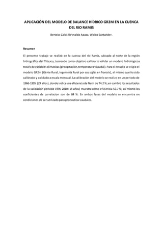 APLICACIÓN DEL MODELO DE BALANCE HÍDRICO GR2M EN LA CUENCA
DEL RIO RAMIS
Bertziss Calci, Reynaldo Apaza, Waldo Santander.
Resumen
El presente trabajo se realizó en la cuenca del río Ramis, ubicado al norte de la región
hidrográfica del Titicaca, teniendo como objetivo calibrar y validar un modelo hidrologicoa
travésde variablesclimaticas(precipitación,temperaturaycaudal).Parael estudio se eligio el
modelo GR2m (Génie Rural, Ingeniería Rural por sus siglas en francés), el mismo que ha sido
calibrado y validado a escala mensual. La calibración del modelo se realizo en un periodo de
1966-1995 (29 años),donde indicaunaeficienciade Nash de 74.2 %; en cambio los resultados
de la validación periodo 1996-2010 (14 años) muestra como eficiencia 50.7 %; asi mismo los
coeficientes de correlacion son de 84 %. En ambos fases del modelo se encuentra en
condiciones de ser utilizado para pronosticar caudales.
 