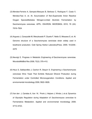 (3) Mendes-Ferreira A, Sampaio-Marques B, Barbosa C, Rodrigues F, Costa V,
Mendes-Faia A, et. Al. Accumulation of Non-Superoxide Anion Reactive
Oxygen

SpeciesMediates

Nitrogen-Limited

Alcoholic

Fermentation

by

Saccharomyces cerevisiae. APPL. ENVIRON. MICROBIOL 2010; 76 (24):
7918–7924

(4) Argueso J, Carazzolle M, Mieczkowski P, Duarte F, Netto O, Missawa S, et. Al.
Genome structure of a Saccharomyces cerevisiae strain widely used in
bioethanol production. Cold Spring Harbor LaboratoryPress. 2009; 19:2258–
2270

(5) Nevoigt E. Progress in Metabolic Engineering of Saccharomyces cerevisiae.
MicrobiolMolBiol Rev.2008; 72(3): 379–412.

(6) Heux S, Sablayrolles J, Cachon R, Dequin S. Engineering a Saccharomyces
cerevisiae Wine Yeast That Exhibits Reduced Ethanol Production during
Fermentation under Controlled Microoxygenation Conditions. Applied and
environmental microbiology 2006; 5822–5828.

(7) Van den J, Canelas A, Van W, Pronk J, Heijnen J, Winde J, et al. Dynamics
of Glycolytic Regulation during Adaptation of Saccharomyces cerevisiae to
Fermentative Metabolism. Applied and environmental microbiology 2008;
5710–5723.

 