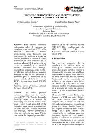 FTP
Protocolo de Transferencia de Archivos


             PROTOCOLO DE TRANSFERENCIA DE ARCHIVOS – FTP EN
                  WINDOWS 2003 SERVER Y EN DEBIAN

    William Cordero Gómez 1                        Diana Carolina Baquero Arias1
                       1
                      Decanatura de Ingenierías y Administración
                           Escuela de Ingeniería Informática
                                    Redes de Datos
                    Universidad Pontificia Bolivariana, Bucaramanga
                        Wcordero8, baquerito_16,@hotmail.com



Resumen: Este articulo suministra              approval of its first standard by the
información sobre el protocolo de              IETF RFC 114, reaching today the
transferencia de archivos FTP (File            RFC          959         [3,9]       .
Transfer        Protocol),      llamado        Keywords: Protocol, Internet, Server,
anteriormente como Protocolo para              Client, RFC.
intercambio de archivos a través de
Internet, basado en el sistema de correo       1. Introducción
electrónico el cual consistía en lo
siguiente: el usuario1 deseaba enviar un       Este servicio encargado de la
correo al usuario2, y el usuario2              transferencia de archivos entre un
deseaba responder este mensaje.,               cliente y un servidor basado en su
Logrando así una conexión tipo cliente -       arquitectura cliente-servidor, permite la
servidor por parte de los dos usuarios.        comunicación necesaria para establecer
Teniendo su base en esto, presentan la         una conexión de control y una conexión
propuesta para la aprobación de su             de datos siendo las dos un elemento
primer estándar el RFC 114 por la              fundamental en la transmisión de
IETF1, llegando hasta hoy al RFC 959           archivos, la cual asigna un canal lógico
[3,9].                                         para el envío y la recepción de datos
Palabras Clave: Protocolo, Internet,           llamados puertos, predeterminadamente
Servidor, Cliente, RFC.                        en la conexión de control se asigna el
                                               puerto 21 y para la conexión de datos el
Abstract:      This    article   provides      puerto 20.
information about the file transfer            El servicio FTP reconoce dos tipos de
protocol FTP (File Transfer Protocol),         formato el ASCCI para texto y binario
formerly known as a protocol for               para otros archivos como video,
exchanging files over the Internet, based      imágenes etc., el servicio es utilizado
email system which consisted of the            por medio de aplicaciones existentes ya
following: user1 wanted to send a Email        sea de tipo cliente (filezilla, SmartFTP
to user2, and user2 wanted to answer           etc.) o para servidor (filezilla Server,
this message., thereby connecting a            xampp etc.) para realizar una
client - server by the two users. With its     comunicación por medio de estos dos
base in this, the proposal presented for       interpretes, igualmente este servicio
                                               permite la conexión por comandos de
                                               acceso , transferencia y de servicio
1
   IETF (Internet Engineering Task Force, en   externamente ya sea en un terminal o en
castellano Grupo de Trabajo en Ingeniería de   un DOS, en las aplicaciones no se puede
Internet)

[Escribir texto]
 