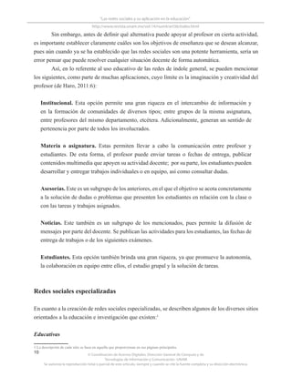 © Coordinación de Acervos Digitales. Dirección General de Cómputo y de
Tecnologías de Información y Comunicación -UNAM
Se autoriza la reproducción total o parcial de este artículo, siempre y cuando se cite la fuente completa y su dirección electrónica.
10
“Las redes sociales y su aplicación en la educación”
http://www.revista.unam.mx/vol.14/num4/art36/index.html
Sin embargo, antes de definir qué alternativa puede apoyar al profesor en cierta actividad,
es importante establecer claramente cuáles son los objetivos de enseñanza que se desean alcanzar,
pues aún cuando ya se ha establecido que las redes sociales son una potente herramienta, sería un
error pensar que puede resolver cualquier situación docente de forma automática.
Así, en lo referente al uso educativo de las redes de índole general, se pueden mencionar
los siguientes, como parte de muchas aplicaciones, cuyo límite es la imaginación y creatividad del
profesor (de Haro, 2011:6):
Institucional. Esta opción permite una gran riqueza en el intercambio de información y
en la formación de comunidades de diversos tipos; entre grupos de la misma asignatura,
entre profesores del mismo departamento, etcétera. Adicionalmente, generan un sentido de
pertenencia por parte de todos los involucrados.
Materia o asignatura. Estas permiten llevar a cabo la comunicación entre profesor y
estudiantes. De esta forma, el profesor puede enviar tareas o fechas de entrega, publicar
contenidos multimedia que apoyen su actividad docente; por su parte, los estudiantes pueden
desarrollar y entregar trabajos individuales o en equipo, así como consultar dudas.
Asesorías. Este es un subgrupo de los anteriores, en el que el objetivo se acota concretamente
a la solución de dudas o problemas que presenten los estudiantes en relación con la clase o
con las tareas y trabajos asignados.
Noticias. Este también es un subgrupo de los mencionados, pues permite la difusión de
mensajes por parte del docente. Se publican las actividades para los estudiantes, las fechas de
entrega de trabajos o de los siguientes exámenes.
Estudiantes. Esta opción también brinda una gran riqueza, ya que promueve la autonomía,
la colaboración en equipo entre ellos, el estudio grupal y la solución de tareas.
Redes sociales especializadas
En cuanto a la creación de redes sociales especializadas, se describen algunos de los diversos sitios
orientados a la educación e investigación que existen:1
Educativas
1 La descripción de cada sitio se basa en aquella que proporcionan en sus páginas principales.
 