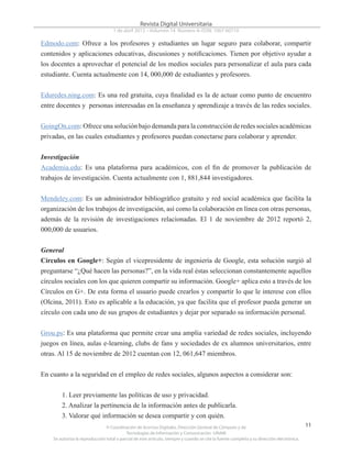 © Coordinación de Acervos Digitales. Dirección General de Cómputo y de
Tecnologías de Información y Comunicación -UNAM
Se autoriza la reproducción total o parcial de este artículo, siempre y cuando se cite la fuente completa y su dirección electrónica.
11
Revista Digital Universitaria
1 de abril 2013 • Volumen 14 Número 4• ISSN: 1067-60710
Edmodo.com: Ofrece a los profesores y estudiantes un lugar seguro para colaborar, compartir
contenidos y aplicaciones educativas, discusiones y notificaciones. Tienen por objetivo ayudar a
los docentes a aprovechar el potencial de los medios sociales para personalizar el aula para cada
estudiante. Cuenta actualmente con 14, 000,000 de estudiantes y profesores.
Eduredes.ning.com: Es una red gratuita, cuya finalidad es la de actuar como punto de encuentro
entre docentes y personas interesadas en la enseñanza y aprendizaje a través de las redes sociales.
GoingOn.com: Ofrece una solución bajo demanda para la construcción de redes sociales académicas
privadas, en las cuales estudiantes y profesores puedan conectarse para colaborar y aprender.
Investigación
Academia.edu: Es una plataforma para académicos, con el fin de promover la publicación de
trabajos de investigación. Cuenta actualmente con 1, 881,844 investigadores.
Mendeley.com: Es un administrador bibliográfico gratuito y red social académica que facilita la
organización de los trabajos de investigación, así como la colaboración en línea con otras personas,
además de la revisión de investigaciones relacionadas. El 1 de noviembre de 2012 reportó 2,
000,000 de usuarios.
General
Círculos en Google+: Según el vicepresidente de ingeniería de Google, esta solución surgió al
preguntarse “¿Qué hacen las personas?”, en la vida real éstas seleccionan constantemente aquellos
círculos sociales con los que quieren compartir su información. Google+ aplica esto a través de los
Círculos en G+. De esta forma el usuario puede crearlos y compartir lo que le interese con ellos
(Olcina, 2011). Esto es aplicable a la educación, ya que facilita que el profesor pueda generar un
círculo con cada uno de sus grupos de estudiantes y dejar por separado su información personal.
Grou.ps: Es una plataforma que permite crear una amplia variedad de redes sociales, incluyendo
juegos en línea, aulas e-learning, clubs de fans y sociedades de ex alumnos universitarios, entre
otras. Al 15 de noviembre de 2012 cuentan con 12, 061,647 miembros.
En cuanto a la seguridad en el empleo de redes sociales, algunos aspectos a considerar son:
1. Leer previamente las políticas de uso y privacidad.
2. Analizar la pertinencia de la información antes de publicarla.
3. Valorar qué información se desea compartir y con quién.
 