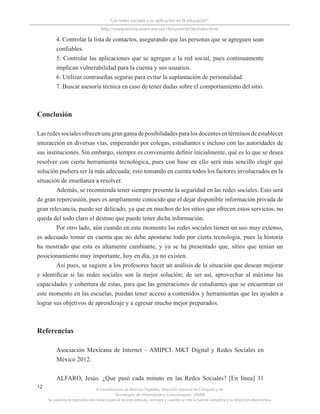 © Coordinación de Acervos Digitales. Dirección General de Cómputo y de
Tecnologías de Información y Comunicación -UNAM
Se autoriza la reproducción total o parcial de este artículo, siempre y cuando se cite la fuente completa y su dirección electrónica.
12
“Las redes sociales y su aplicación en la educación”
http://www.revista.unam.mx/vol.14/num4/art36/index.html
4. Controlar la lista de contactos, asegurando que las personas que se agreguen sean
confiables.
5. Controlar las aplicaciones que se agregan a la red social, pues continuamente
implican vulnerabilidad para la cuenta y sus usuarios.
6. Utilizar contraseñas seguras para evitar la suplantación de personalidad.
7. Buscar asesoría técnica en caso de tener dudas sobre el comportamiento del sitio.
Conclusión
Lasredessocialesofrecenunagrangamadeposibilidadesparalosdocentesentérminosdeestablecer
interacción en diversas vías, empezando por colegas, estudiantes e incluso con las autoridades de
sus instituciones. Sin embargo, siempre es conveniente definir inicialmente, qué es lo que se desea
resolver con cierta herramienta tecnológica, pues con base en ello será más sencillo elegir qué
solución pudiera ser la más adecuada; esto tomando en cuenta todos los factores involucrados en la
situación de enseñanza a resolver.
Además, se recomienda tener siempre presente la seguridad en las redes sociales. Esto será
de gran repercusión, pues es ampliamente conocido que el dejar disponible información privada de
gran relevancia, puede ser delicado, ya que en muchos de los sitios que ofrecen estos servicios, no
queda del todo claro el destino que puede tener dicha información.
Por otro lado, aún cuando en este momento las redes sociales tienen un uso muy extenso,
es adecuado tomar en cuenta que no debe apostarse todo por cierta tecnología, pues la historia
ha mostrado que esta es altamente cambiante, y ya se ha presentado que, sitios que tenían un
posicionamiento muy importante, hoy en día, ya no existen.
Así pues, se sugiere a los profesores hacer un análisis de la situación que desean mejorar
e identificar si las redes sociales son la mejor solución; de ser así, aprovechar al máximo las
capacidades y cobertura de estas, para que las generaciones de estudiantes que se encuentran en
este momento en las escuelas, puedan tener acceso a contenidos y herramientas que les ayuden a
lograr sus objetivos de aprendizaje y a egresar mucho mejor preparados.
Referencias
Asociación Mexicana de Internet – AMIPCI. MKT Digital y Redes Sociales en
México 2012.
ALFARO, Jesús. ¿Qué pasó cada minuto en las Redes Sociales? [En línea] 31
 