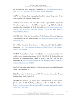 © Coordinación de Acervos Digitales. Dirección General de Cómputo y de
Tecnologías de Información y Comunicación -UNAM
Se autoriza la reproducción total o parcial de este artículo, siempre y cuando se cite la fuente completa y su dirección electrónica.
13
Revista Digital Universitaria
1 de abril 2013 • Volumen 14 Número 4• ISSN: 1067-60710
de diciembre de 2012. WordPress. Disponible en: http://kabalasm.wordpress.
com/2012/12/31/2012-que-paso-en-las-redes-sociales-por-minuto/
CALVO M., Montse; Rojas Llamas, Carolina. Networking. Uso práctico de las
redes sociales. ESIC Editorial. España. 2009.
comScore. Latin America Leads as the Most Socially - Engaged Global Region with
Users Spending 7.5 Hours on Social Networking Sites in April. [En línea] Chile:
comShore. Inc. 13 de junio de 2012. Disponible en: http://www.comscore.com/
Insights/Press_Releases/2012/6/Latin_America_Leads_as_the_Most_Socially-
Engaged_Global_Region
CORTÉS, Nelly. Cifras de redes sociales en 2012. [En línea] Colombia: Sisgecom,
27 de diciembre de 2012. Disponible en: http://sisgecom.com/tag/cifras-de-redes-
sociales-en-2012/
DE HARO, Juan José. Redes Sociales en Educación, 2012. [En línea] 2010.
Disponible en: http://danzanet.org/data/2011/10/21/35/file/1319411880redes_
sociales_educacion.pdf
GÓMEZ, Marisol; Roses, Sergio; Farías; Pedro. El uso académico de las redes
sociales en universitarios. Comunicar, No. 38, Vol. XIX, 2012, [En línea] Revista
Científica de Educomunicación. ISSN: 1134-3478. Año 2012. Pp. 131-138.
Disponible en: http://www.revistacomunicar.com/index.php?contenido=detalles&
numero=38&articulo=38-2012-16
GONZÁLVEZ, Juan Enrique. La Web 2.0 Y 3.0 en su relación con el EEES. Editorial
Visión Libros. España, 2011.
LOZADA, Pablo E. Evolución de la Web. Presentación. Universidad Técnica
Federico Santa María. Chile, 2010.
MADARIAGA, Bárbara. Qué pasó en 2012: la importancia de las redes sociales.
[En línea] España: PC World Digital, 27 de diciembre de 2012. Disponible en:
http://www.idg.es/pcworld/Que-paso-en-2012-la-importancia-de-las-redes-
sociales/doc128981.htm
 