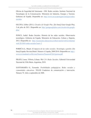 © Coordinación de Acervos Digitales. Dirección General de Cómputo y de
Tecnologías de Información y Comunicación -UNAM
Se autoriza la reproducción total o parcial de este artículo, siempre y cuando se cite la fuente completa y su dirección electrónica.
14
“Las redes sociales y su aplicación en la educación”
http://www.revista.unam.mx/vol.14/num4/art36/index.html
Oficina de Seguridad del Internauta - OSI. Redes sociales. Instituto Nacional de
Tecnologías de la Comunicación. Ministerio de Industria, Energía y Turismo.
Gobierno de España. Disponible en: http://www.osi.es/protegete/consejos/redes-
sociales
OLCINA, Gilber (2011). Círculos de Google Plus. [En línea] Guía Google Plus,
5 de julio de 2011. Disponible en: http://guiagoogleplus.com/circulos-de-google-
plus/
PONCE, Isabel. Redes Sociales. Historia de las redes sociales. Observatorio
tecnológico. Gobierno de España. Ministerio de Educación, Cultura y Deporte,
2012. Disponible en: http://recursostic.educacion.es/observatorio/web/es/internet/
web-20/1043-redes-sociales?start=2
PORRÚA G., Mauel. El impacto de las redes sociales. Tecnología y gestión. [En
línea] España: Revista Dintel. Número 4. España, 2009/2010. Disponible en: http://
www.revistadintel.es/Revista/Numeros/Numero4/TyG/porrua.pdf
PRATO, Laura; Villoria, Liliana. Web 2.0: Redes Sociales. Editorial Universidad
Nacional de Villa María. Argentina, 2010.
SANTAMARÍA G., Fernando. Posibilidades pedagógicas. Redes sociales y
comunidades educativas. TELOS Cuadernos de comunicación e innovación.
Número 76. Julio a septiembre de 2008.
 
