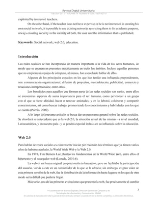 © Coordinación de Acervos Digitales. Dirección General de Cómputo y de
Tecnologías de Información y Comunicación -UNAM
Se autoriza la reproducción total o parcial de este artículo, siempre y cuando se cite la fuente completa y su dirección electrónica.
3
Revista Digital Universitaria
1 de abril 2013 • Volumen 14 Número 4• ISSN: 1067-60710
exploited by interested teachers.
On the other hand, if the teacher does not have expertise or he is not interested in creating his
own social network, it is possible to use existing networks restricting them to his academic purpose,
always ensuring security in the identity of both, the user and the information that is published.
Keywords: Social network; web 2.0; education.
Introducción
Las redes sociales se han incorporado de manera importante a la vida de los seres humanos, de
modo que se encuentran presentes prácticamente en todos los ámbitos. Incluso aquellas personas
que no emplean un equipo de cómputo, al menos, han escuchado hablar de ellas.
Algunos de los principales espacios en los que han tenido una influencia preponderante,
son: comunicación organizacional, difusión de proyectos, mercadotecnia, publicidad, comercio y
relaciones interpersonales; entre otros.
Los beneficios para aquellos que forman parte de las redes sociales son varios, entre ellos
se encuentran aspectos de suma importancia para el ser humano, como pertenecer a un grupo
con el que se tiene afinidad, hacer o renovar amistades, y en lo laboral, colaborar y compartir
conocimientos, así como buscar trabajo, promoviendo los conocimientos y habilidades con los que
se cuenta (Porrúa, 2009).
A lo largo del presente artículo se busca dar un panorama general sobre las redes sociales.
Se abordará su antecedente que es la web 2.0, la situación actual de las mismas –a nivel mundial,
Latinoamérica, y en nuestro país– y se pondrá especial énfasis en su influencia sobre la educación.
Web 2.0
Para hablar de redes sociales es conveniente iniciar por recordar dos términos que ya tienen varios
años de haberse acuñado, la World Wide Web y la Web 2.0.
En 1991, Tim Berners Lee planteó los fundamentos de la World Wide Web, entre ellos el
hipertexto y el navegador web (Lozada, 2010:6).
La web en su forma original proporcionaba información, pero no facilitaba la participación
del usuario, volvía a este en un consumidor de lo que se le ofrecía; sin embargo, el gran valor de
esta primera versión de la web, fue la distribución de la información hasta lugares en los que de otro
modo sería difícil que pudiera llegar.
Más tarde, una de las primeras evoluciones que presentó la web, fue precisamente el cambio
 