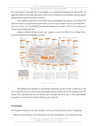 © Coordinación de Acervos Digitales. Dirección General de Cómputo y de
Tecnologías de Información y Comunicación -UNAM
Se autoriza la reproducción total o parcial de este artículo, siempre y cuando se cite la fuente completa y su dirección electrónica.
4
“Las redes sociales y su aplicación en la educación”
http://www.revista.unam.mx/vol.14/num4/art36/index.html
de rol del usuario. Este pasó de ser consumidor a un consumidor-productor de información. El
papel del usuario se ha vuelto más activo, este ya no se conforma con la consulta, sino que genera
información en muchos formatos y entornos.
Esta siguiente generación se ha basado en las comunidades de usuarios, en la interacción
entre los mismos, en la participación para todos, y ya no existe un experto –técnico y en contenidos–
que sea el único con la posibilidad de publicar información (Lozada, 2010:12). En resumen, el
usuario toma el papel principal.
Algunos ejemplos de los servicios que surgieron a raíz de la Web 2.0 son: blogs, wikis,
podcast, publicación de fotografías, etcétera.
Para finalizar este apartado, es conveniente mencionar que hoy en día se habla de la web
3.0, e incluso de la 4.0, las cuales están relacionadas respectivamente con la web semántica y la web
ubicua. No se profundizará en estos últimos, pero se puede mencionar que se tiene contemplado
alcanzarlos en un periodo de 2010 al 2030 (Lozada, 2010:35).
Cronología
Para abordar la historia de las redes sociales, con base en Ponce (2012), se tiene lo siguiente:
1971. Se envía el primer correo electrónico entre dos computadoras, una al lado de la otra.
Figura 1. Mapa visual de la Web 2.0
 