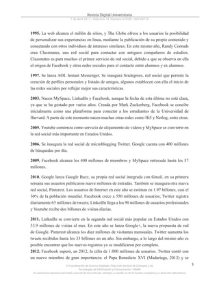 © Coordinación de Acervos Digitales. Dirección General de Cómputo y de
Tecnologías de Información y Comunicación -UNAM
Se autoriza la reproducción total o parcial de este artículo, siempre y cuando se cite la fuente completa y su dirección electrónica.
5
Revista Digital Universitaria
1 de abril 2013 • Volumen 14 Número 4• ISSN: 1067-60710
1995. La web alcanza el millón de sitios, y The Globe ofrece a los usuarios la posibilidad
de personalizar sus experiencias en línea, mediante la publicación de su propio contenido y
conectando con otros individuos de intereses similares. En este mismo año, Randy Conrads
crea Classmates, una red social para contactar con antiguos compañeros de estudios.
Classmates es para muchos el primer servicio de red social, debido a que se observa en ella
el origen de Facebook y otras redes sociales para el contacto entre alumnos y ex alumnos.
1997. Se lanza AOL Instant Messenger. Se inaugura Sixdegrees, red social que permite la
creación de perfiles personales y listado de amigos, algunos establecen con ella el inicio de
las redes sociales por reflejar mejor sus características.
2003. Nacen MySpace, LinkedIn y Facebook, aunque la fecha de esta última no está clara,
ya que se ha gestado por varios años. Creada por Mark Zuckerberg, Facebook se concibe
inicialmente como una plataforma para conectar a los estudiantes de la Universidad de
Harvard. A partir de este momento nacen muchas otras redes como Hi5 y Netlog, entre otras.
2005. Youtube comienza como servicio de alojamiento de videos y MySpace se convierte en
la red social más importante en Estados Unidos.
2006. Se inaugura la red social de microblogging Twitter. Google cuenta con 400 millones
de búsquedas por día.
2009. Facebook alcanza los 400 millones de miembros y MySpace retrocede hasta los 57
millones.
2010. Google lanza Google Buzz, su propia red social integrada con Gmail, en su primera
semana sus usuarios publicaron nueve millones de entradas. También se inaugura otra nueva
red social, Pinterest. Los usuarios de Internet en este año se estiman en 1.97 billones, casi el
30% de la población mundial. Facebook crece a 550 millones de usuarios; Twitter registra
diariamente 65 millones de tweets; LinkedIn llega a los 90 millones de usuarios profesionales
y Youtube recibe dos billones de visitas diarias.
2011. LinkedIn se convierte en la segunda red social más popular en Estados Unidos con
33.9 millones de visitas al mes. En este año se lanza Google+, la nueva propuesta de red
de Google. Pinterest alcanza los diez millones de visitantes mensuales. Twitter aumenta los
tweets recibidos hasta los 33 billones en un año. Sin embargo, a lo largo del mismo año es
posible encontrar que los nuevos registros ya se modificaron por completo.
2012. Facebook superó, en 2012, la cifra de 1.000 millones de usuarios. Twitter contó con
un nuevo miembro de gran importancia: el Papa Benedicto XVI (Madariaga, 2012) y se
 