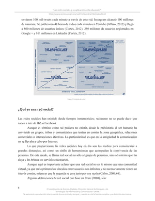 © Coordinación de Acervos Digitales. Dirección General de Cómputo y de
Tecnologías de Información y Comunicación -UNAM
Se autoriza la reproducción total o parcial de este artículo, siempre y cuando se cite la fuente completa y su dirección electrónica.
6
“Las redes sociales y su aplicación en la educación”
http://www.revista.unam.mx/vol.14/num4/art36/index.html
enviaron 100 mil tweets cada minuto a través de esta red. Instagram alcanzó 100 millones
de usuarios. Se publicaron 48 horas de video cada minuto en Youtube (Alfaro, 2012) y llegó
a 800 millones de usuarios únicos (Cortés, 2012). 250 millones de usuarios registrados en
Google + y 161 millones en Linkedin (Cortés, 2012).
¿Qué es una red social?
Las redes sociales han existido desde tiempos inmemoriales; realmente no se puede decir que
nacen a raíz de Hi5 o Facebook.
Aunque el término como tal pudiera no existir, desde la prehistoria el ser humano ha
convivido en grupos, tribus y comunidades que tenían en común la zona geográfica, relaciones
comerciales o interacciones afectivas. La particularidad es que en la antigüedad la comunicación
no se llevaba a cabo por Internet.
Lo que proporcionan las redes sociales hoy en día son los medios para comunicarse a
grandes distancias, así como un sinfín de herramientas que acompañan la convivencia de las
personas. De este modo, se llama red social no sólo al grupo de personas, sino al sistema que las
aloja y les brinda los servicios necesarios.
Aunque aquí es importante aclarar que una red social no es lo mismo que una comunidad
virtual, ya que en la primera los vínculos entre usuarios son infinitos y no necesariamente tienen un
interés común, mientras que la segunda se crea justo por esa razón (Calvo, 2009:68).
Algunas definiciones de red social con base en Prato (2010), son:
Figura 2. Evolución de la web
 