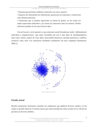 © Coordinación de Acervos Digitales. Dirección General de Cómputo y de
Tecnologías de Información y Comunicación -UNAM
Se autoriza la reproducción total o parcial de este artículo, siempre y cuando se cite la fuente completa y su dirección electrónica.
7
Revista Digital Universitaria
1 de abril 2013 • Volumen 14 Número 4• ISSN: 1067-60710
• Sistemas que permiten establecer relaciones con otros usuarios.
• Espacios de intercambio de información, generación de relaciones e interacción
entre distintas personas.
• Estructuras que se pueden representar en forma de grafos, en los cuales los
nodos representan individuos y las aristas las relaciones entre los mismos. Dichas
relaciones pueden ser de muy diversos tipos.
Una red social, a nivel general, es una estructura social formada por nodos –habitualmente
individuos u organizaciones– que están vinculados por uno o más tipos de interdependencia,
tales como valores, puntos de vista, ideas, intercambio financiero, amistad, parentesco, conflicto,
comercio, entre otras. Las estructuras resultantes usualmente son muy complejas (Santamaría:
2008:1).
Estado actual
Resulta sumamente interesante consultar las estadísticas que publican diversos medios, en las
cuales es posible observar el enorme efecto que están teniendo las redes sociales en la vida de las
personas en diversos ámbitos.
Figura 3. Diagrama de una red social
 