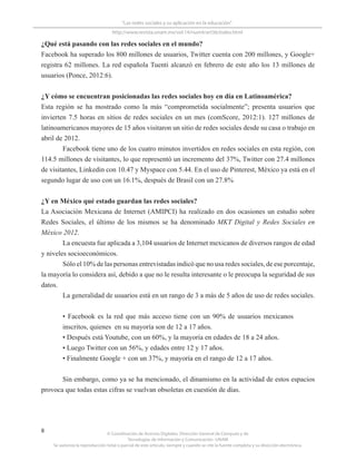 © Coordinación de Acervos Digitales. Dirección General de Cómputo y de
Tecnologías de Información y Comunicación -UNAM
Se autoriza la reproducción total o parcial de este artículo, siempre y cuando se cite la fuente completa y su dirección electrónica.
8
“Las redes sociales y su aplicación en la educación”
http://www.revista.unam.mx/vol.14/num4/art36/index.html
¿Qué está pasando con las redes sociales en el mundo?
Facebook ha superado los 800 millones de usuarios, Twitter cuenta con 200 millones, y Google+
registra 62 millones. La red española Tuenti alcanzó en febrero de este año los 13 millones de
usuarios (Ponce, 2012:6).
¿Y cómo se encuentran posicionadas las redes sociales hoy en día en Latinoamérica?
Esta región se ha mostrado como la más “comprometida socialmente”; presenta usuarios que
invierten 7.5 horas en sitios de redes sociales en un mes (comScore, 2012:1). 127 millones de
latinoamericanos mayores de 15 años visitaron un sitio de redes sociales desde su casa o trabajo en
abril de 2012.
Facebook tiene uno de los cuatro minutos invertidos en redes sociales en esta región, con
114.5 millones de visitantes, lo que representó un incremento del 37%, Twitter con 27.4 millones
de visitantes, Linkedin con 10.47 y Myspace con 5.44. En el uso de Pinterest, México ya está en el
segundo lugar de uso con un 16.1%, después de Brasil con un 27.8%
¿Y en México qué estado guardan las redes sociales?
La Asociación Mexicana de Internet (AMIPCI) ha realizado en dos ocasiones un estudio sobre
Redes Sociales, el último de los mismos se ha denominado MKT Digital y Redes Sociales en
México 2012.
La encuesta fue aplicada a 3,104 usuarios de Internet mexicanos de diversos rangos de edad
y niveles socioeconómicos.
Sólo el 10% de las personas entrevistadas indicó que no usa redes sociales, de ese porcentaje,
la mayoría lo considera así, debido a que no le resulta interesante o le preocupa la seguridad de sus
datos.
La generalidad de usuarios está en un rango de 3 a más de 5 años de uso de redes sociales.
• Facebook es la red que más acceso tiene con un 90% de usuarios mexicanos
inscritos, quienes en su mayoría son de 12 a 17 años.
• Después está Youtube, con un 60%, y la mayoría en edades de 18 a 24 años.
• Luego Twitter con un 56%, y edades entre 12 y 17 años.
• Finalmente Google + con un 37%, y mayoría en el rango de 12 a 17 años.
Sin embargo, como ya se ha mencionado, el dinamismo en la actividad de estos espacios
provoca que todas estas cifras se vuelvan obsoletas en cuestión de días.
 