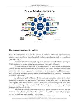 © Coordinación de Acervos Digitales. Dirección General de Cómputo y de
Tecnologías de Información y Comunicación -UNAM
Se autoriza la reproducción total o parcial de este artículo, siempre y cuando se cite la fuente completa y su dirección electrónica.
9
Revista Digital Universitaria
1 de abril 2013 • Volumen 14 Número 4• ISSN: 1067-60710
El uso educativo de las redes sociales
El uso de las tecnologías de la Web 2.0, tomando en cuenta las definiciones expuestas en este
artículo, permite transformar la enseñanza tradicional a un aprendizaje centrado en el estudiante
(Gonzálvez, 201:6).
Lo anterior está relacionado con la capacidad comunicativa que brindan las tecnologías
Web 2.0, así como su característica preponderante que es el rol activo del usuario.
Otro aspecto a abordar es que hoy en día los estudiantes ya se encuentran involucrados y
conocen muy bien diversas herramientas de redes sociales, por lo cual, el extender la educación a
este ámbito es una manera de penetrar en espacios que ya les son muy conocidos. El planteamiento
sería, ¿cómo aprovechar este recurso de manera eficiente para hacer llegar contenidos y actividades
académicas al estudiante?
Las redes favorecen la publicación de información, el aprendizaje autónomo, el trabajo
en equipo, la comunicación, la realimentación, el acceso a otras redes afines y el contacto con
otros expertos, entre otros elementos. Todo ello, tanto entre estudiantes en general, como entre
el binomio estudiante y profesor; lo cual facilita el aprendizaje constructivista y el aprendizaje
colaborativo (Gómez, 2012:132).
En este sentido, se observan dos tendencias en el aprovechamiento de las redes sociales
dentro del ámbito educativo, por un lado, el uso de las redes disponibles, y por otro lado, la creación
de redes especializadas para educación e investigación.
Figura 4. Panorama de los medios sociales
 