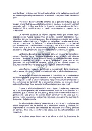 cuenta ideas y prácticas que demostrando validez en la civilización occidental
se han reinterpretado para adecuarlas a las condiciones particulares de nuestro
país.
Propone el desenvolvimiento armónico de la personalidad para que se
ejerzan en plenitud las capacidades humanas, y mantiene la idea universal del
desarrollo del in dividuo, que trata de favorecer su desenvolvimiento físico,
intelectual, ético y estético como un medio para asegurar el progreso de la
colectividad.
La Reforma Educativa se propuso algunas metas que reiteran viejas
aspiraciones de nuestro pueblo; otras, en cambio, expresan aspiraciones más
recientes, pero no menos imperiosas. Son proposiciones viables que pueden
alcanzarse en la medida que el Estado y los particulares cumplan con la parte
que les corresponde. La Reforma Educativa se funda en una concepción del
proceso educativo como fenómeno condicionado y no sólo condicionante; ello
quiere decir que no le ha sobreestimado en ningún momento el poder de la
educación, atribuyéndole una causalidad eficiente que, sin duda, no posee.
La Reforma Educativa está concebida como un proceso permanente de
cambio. Consiste en la continua ampliación y reorientación del sistema
educativo. Ampliarlo para que lleve sus beneficios a todos los sectores, dando
prioridad a quienes han carecido de ellos. Reorientarlo para crear en las
personas una capacidad de reflexión crítica que les permita advertir su
circunstancia individual y el papel que desempeñan en la colectividad.
Los esfuerzos realizados permitieron la incorporación de la mayor parte
del rezago de educación primaria que habla al iniciar la administración pasada.
Sin embargo, es necesario mantener el crecimiento de la matrícula de
educación primaria que permita atender a toda la población de edad escolar.
Por otra parte, si bien la tendencia histórica nos permite vislumbrar mejoras en
los coeficientes de transición de la educación primaria, es necesario elevar
estos coeficientes a fin de aumentar la eficiencia interna de este nivel.
Durante la administración anterior se modificaron los planes y programas
de la educación primaria y se elaboraron nuevos libros de texto gratuitos. Es
necesario que el proceso de evaluación y de revisión de estos materiales sea
permanente. Los grupos de autores deben continuar con la tarea que les
permita recibir sugerencias, mejorar los materiales e incorporar los avances de
la ciencia y de la tecnología.
Se reformaron los planes y programas de la educación normal para que
fueran congruentes con la reforma de la educación primaria y, además, se
implementó la licenciatura para maestros de educación preescolar y primaria
en servicio. Con esto, se sentaron las bases para la profesionalización del
magisterio.
La siguiente etapa deberá ser la de elevar a nivel de licenciatura la
 