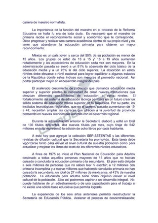 carrera de maestro normalista.
La importancia de la función del maestro en el proceso de la Reforma
Educativa se halla fu era de toda duda. Es necesario que el maestro de
primaria reciba el reconocimiento social y económico que le corresponde.
Debe progresar y realizar una carrera académica dentro de su propio nivel y no
tener que abandonar la educación primaria para obtener un mayor
reconocimiento.
México es un país joven y cerca del 50% de su población es menor de
15 años. Los grupos de edad de 13 a 15 y' 16 a 19 años aumentan
notablemente y las expectativas de educación cada vez son mayores. En la
administración pasada se elevó a un 81% la absorción del ciclo básico de la
educación media y a un 76% la del ciclo superior. La absorción en estos
niveles debe elevarse a nivel nacional para lograr equilibrar a algunos estados
de la República donde estos índices son menores al promedio nacional. Así
podrá' participar mejor en el desarrollo integral del país.
El acelerado crecimiento de población que demanda educación media
superior y superior plantea la necesidad de crear nuevas instituciones que
ofrezcan diferentes posibilidades de educación a estos niveles. El
fortalecimiento del sistema de educación técnica permitirá en un futuro crear un
sólido sistema de educación media superior en la República. Por su parte, los
institutos tecnológicos regionales, que en el sexenio pasado aumentaron de 19
a 47, necesitan ampliar las carreras que ofrecen a la juventud de provincia
pensando en nuevas licenciaturas acordes con el desarrollo regional.
Durante la administración anterior la Secretaría elaboró y editó un total
de 136 títulos diferentes, dos nuevos títulos por mes, cuyo tiraje de 542
millones en total representó la edición de ocho libros por cada habitante.
A esto hay que agregar la colección SEP-SETENTAS y las diferentes
revistas de difusión cultural que la Secretaría ha promovido. Esta tarea debe
vigorizarse tanto para elevar el nivel cultural de nuestra población como para
actualizar y mejorar los libros de texto de los diferentes niveles educativos.
A fines de 1975 se inició el Plan Nacional de Educación para Adultos
destinado a todas aquellas personas mayores de 15 años que no habían
cursado o concluido la educación primaria o la secundaria. El plan está dirigido
a seis millones de personas que no saben leer ni escribir; a 12 millones con
primaria incompleta y a nueve millones que habiendo concluido primaria no han
cursado la secundaria, un total de 27 millones de mexicanos, el 43% de nuestra
población. La educación para adultos tiene como objetivo elevar el nivel
cultural de la población. Sólo así podremos aspirar a un desarrollo integral. No
puede hablarse de un adiestramiento o de una capacitación para el trabajo si
no existe una sólida base educativa que permita lograrla.
La experiencia de los seis años anteriores permitió reestructurar la
Secretaría de Educación Pública. Acelerar el proceso de descentralización;
 