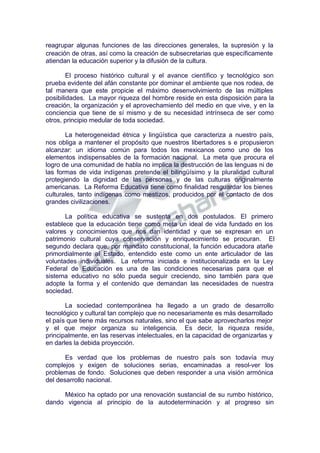 reagrupar algunas funciones de las direcciones generales, la supresión y la
creación de otras, así como la creación de subsecretarias que específicamente
atiendan la educación superior y la difusión de la cultura.
El proceso histórico cultural y el avance científico y tecnológico son
prueba evidente del afán constante por dominar el ambiente que nos rodea, de
tal manera que este propicie el máximo desenvolvimiento de las múltiples
posibilidades. La mayor riqueza del hombre reside en esta disposición para la
creación, la organización y el aprovechamiento del medio en que vive, y en la
conciencia que tiene de sí mismo y de su necesidad intrínseca de ser como
otros, principio medular de toda sociedad.
La heterogeneidad étnica y lingüística que caracteriza a nuestro país,
nos obliga a mantener el propósito que nuestros libertadores s e propusieron
alcanzar: un idioma común para todos los mexicanos como uno de los
elementos indispensables de la formación nacional. La meta que procura el
logro de una comunidad de habla no implica la destrucción de las lenguas ni de
las formas de vida indígenas pretende el bilingüísimo y la pluralidad cultural
protegiendo la dignidad de las personas y de las culturas originalmente
americanas. La Reforma Educativa tiene como finalidad resguardar los bienes
culturales, tanto indígenas como mestizos, producidos por el contacto de dos
grandes civilizaciones.
La política educativa se sustenta en dos postulados. El primero
establece que la educación tiene como meta un ideal de vida fundado en los
valores y conocimientos que nos dan identidad y que se expresan en un
patrimonio cultural cuya conservación y enriquecimiento se procuran. El
segundo declara que, por mandato constitucional, la función educadora atañe
primordialmente al Estado, entendido este como un ente articulador de las
voluntades individuales. La reforma iniciada e institucionalizada en la Ley
Federal de Educación es una de las condiciones necesarias para que el
sistema educativo no sólo pueda seguir creciendo, sino también para que
adopte la forma y el contenido que demandan las necesidades de nuestra
sociedad.
La sociedad contemporánea ha llegado a un grado de desarrollo
tecnológico y cultural tan complejo que no necesariamente es más desarrollado
el país que tiene más recursos naturales, sino el que sabe aprovecharlos mejor
y el que mejor organiza su inteligencia. Es decir, la riqueza reside,
principalmente, en las reservas intelectuales, en la capacidad de organizarlas y
en darles la debida proyección.
Es verdad que los problemas de nuestro país son todavía muy
complejos y exigen de soluciones serias, encaminadas a resol-ver los
problemas de fondo. Soluciones que deben responder a una visión armónica
del desarrollo nacional.
México ha optado por una renovación sustancial de su rumbo histórico,
dando vigencia al principio de la autodeterminación y al progreso sin
 
