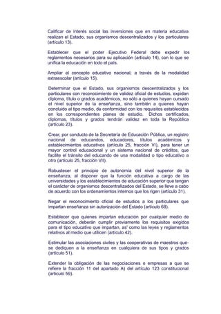 Calificar de interés social las inversiones que en materia educativa
realizan el Estado, sus organismos descentralizados y los particulares
(artículo 13).
Establecer que el poder Ejecutivo Federal debe expedir los
reglamentos necesarios para su aplicación (artículo 14), con lo que se
unifica la educación en todo el país.
Ampliar el concepto educativo nacional, a través de la modalidad
extraescolar (artículo 15).
Determinar que el Estado, sus organismos descentralizados y los
particulares con reconocimiento de validez oficial de estudios, expidan
diploma, título o grados académicos, no sólo a quienes hayan cursado
el nivel superior de la enseñanza, sino también a quienes hayan
concluido el tipo medio, de conformidad con los requisitos establecidos
en los correspondientes planes de estudio. Dichos certificados,
diplomas, títulos y grados tendrán validez en toda la República
(artículo 23).
Crear, por conducto de la Secretaría de Educación Pública, un registro
nacional de educandos, educadores, títulos académicos y
establecimientos educativos (artículo 25, fracción VI), para tener un
mayor control educacional y un sistema nacional de créditos, que
facilite el tránsito del educando de una modalidad o tipo educativo a
otro (artículo 25, fracción VII).
Robustecer el principio de autonomía del nivel superior de la
enseñanza, al disponer que la función educativa a cargo de las
universidades y los establecimientos de educación superior que tengan
el carácter de organismos descentralizados del Estado, se lleve a cabo
de acuerdo con los ordenamientos internos que los rigen (artículo 31).
Negar el reconocimiento oficial de estudios a los particulares que
impartan enseñanza sin autorización del Estado (artículo 68).
Establecer que quienes impartan educación por cualquier medio de
comunicación, deberán cumplir previamente los requisitos exigidos
para el tipo educativo que impartan, as' como las leyes y reglamentos
relativos al medio que utilicen (artículo 42).
Estimular las asociaciones civiles y las cooperativas de maestros que-
se dediquen a la enseñanza en cualquiera de sus tipos y grados
(artículo 51).
Extender la obligación de las negociaciones o empresas a que se
refiere la fracción 11 del apartado A) del artículo 123 constitucional
(articulo 59).
 