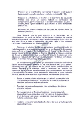 Disponer que la revalidación y equivalencia de estudios se otorgue por
tipos educativos, grados escolares o materias (artículos 62 y 64).
Propiciar la autodidaxia, al facultar a la Secretaría de Educación
Pública para crear un sistema federal de certificación dé
conocimientos, por medio del cual se expidan certificados e estudios y
diploma, título o grado académico que acrediten el saber demostrado
(artículo 66).
Promover un sistema internacional recíproco de validez oficial de
estudios (artículo 67).
Cabe destacar que la gran apertura a la autodidaxia, es el
reconocimiento, por parte del Estado, de las justas inquietudes de quienes
aspiran a capacitarse y superarse profesionalmente para alcanzar un medio de
vida más digno y tener la oportunidad de servir mejor a los intereses
nacionales, conscientes de sus deberes ciudadanos.
Asimismo, el principio de libertad, garantizado constitucionalmente, en
materia educativa, se encuentra asegurado en la Ley Federal de Educación,
pues confirma el respeto a las instituciones del Estado y a los ideales del
pueblo mexicano. Es por ello que la Reforma Educativa se rige por principios
de libertad y responsabilidad que consolidan la armonía de relaciones entre
educandos y educadores, y promueve la comunicación y el diálogo entre éstos,
padres de familia e instituciones públicas y privadas.
De acuerdo con las atribuciones que en materia educativa le confieren al
Estado los artículos constitucionales 3o., 73, en su fracción XXV, y 130, párrafo
decimosegundo, la Ley Federal de Educación define correlativamente la
función educativa y la distribuye entre la federación, los estados, los
municipios, los organismos descentralizados y los particulares con autorización
o reconocimiento de validez oficial de estudios, reservando al Poder Ejecutivo
Federal, además de las indicadas anteriormente, las siguientes atribuciones:
 Prestar el servicio público educativo en todo el país sin perjuicio de la
concurrencia de los estados y municipios o de otras dependencias del
ejecutivo, conforme a las leyes aplicables.
 Promover y programar la extensión y las modalidades del sistema
educativo nacional.
 Formular para toda la República los planes y programas para la
educación primaria, secundaria y normal y para la de cualquier tipo o
grado destinado a obreros o a campesinos, y autorizar el uso del
material auxiliar respectivo.
 Elaborar y mantener actualizados los libros de texto gratuitos para la
educación primaria.
 