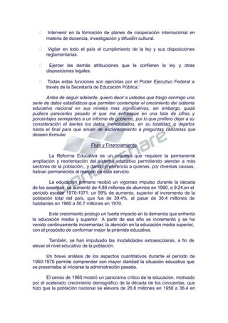  Intervenir en la formación de planes de cooperación internacional en
materia de docencia, investigación y difusi6n cultural.
 Vigilar en todo el país el cumplimiento de la ley y sus disposiciones
reglamentarias.
 Ejercer las demás atribuciones que le confieren la ley y otras
disposiciones legales.
 Todas estas funciones son ejercidas por el Poder Ejecutivo Federal a
través de la Secretaría de Educación Pública.'
Antes de seguir adelante, quiero decir a ustedes que traigo conmigo una
serie de datos estadísticos que permiten contemplar el crecimiento del sistema
educativo nacional en sus niveles mas significativos, sin embargo, quizá
pudiera parecerles pesado el que me enfrasque en una lista de cifras y
porcentajes semejantes a un informe de gobierno, por lo que prefiero dejar a su
consideración el leerles los datos mencionados, en su totalidad, o dejarlos
hasta el final para que sirvan de esclarecimiento a preguntas concretas que
deseen formular.
Flujo y Financiamiento
La Reforma Educativa es un proceso que requiere la permanente
ampliación y reorientación del sistema educativo permitiendo atender a más
sectores de la población,, y dando preferencia a quienes, por diversas causas,
habían permanecido al margen de este servicio.
La educación primaria recibió un vigoroso impulso durante la década
de los sesentas, se aumentó de 4.88 millones de alumnos en 1960, a 9.24.en el
período escolar 1970-1971: un 99% de aumento, superior al incremento de la
población total del país, que fue de 39.4%, al pasar de 36.4 millones de
habitantes en 1960 a 50.7 millones en 1970.
Este crecimiento produjo un fuerte impacto en la demanda que enfrenta
la educación media y superior. A partir de ese año se incrementó y se ha
venido continuamente incrementar. la atención en la educación media superior,
con el propósito de conformar mejor la pirámide educativa.
También, se han impulsado las modalidades extraescolares, a fin de
elevar el nivel educativo de la población.
Un breve análisis de los aspectos cuantitativos durante el período de
1960-1970 permite comprender con mayor claridad la situación educativa que
se presentaba al iniciarse la administración pasada.
El censo de 1960 mostró un panorama crítico de la educación, motivado
por el acelerado crecimiento demográfico de la década de los cincuentas, que
hizo que la población nacional se elevara de 26.6 millones en 1950 a 36.4 en
 