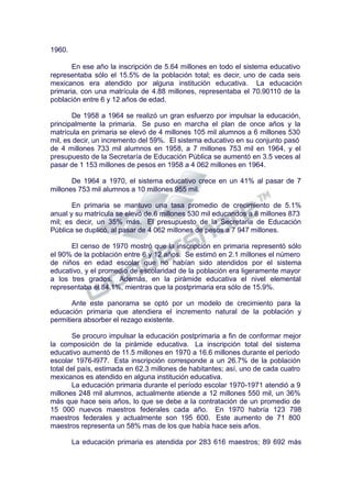 1960.
En ese año la inscripción de 5.64 millones en todo el sistema educativo
representaba sólo el 15.5% de la población total; es decir, uno de cada seis
mexicanos era atendido por alguna institución educativa. La educación
primaria, con una matrícula de 4.88 millones, representaba el 70.90110 de la
población entre 6 y 12 años de edad.
De 1958 a 1964 se realizó un gran esfuerzo por impulsar la educación,
principalmente la primaria. Se puso en marcha el plan de once años y la
matrícula en primaria se elevó de 4 millones 105 mil alumnos a 6 millones 530
mil, es decir, un incremento del 59%. El sistema educativo en su conjunto pasó
de 4 millones 733 mil alumnos en 1958, a 7 millones 753 mil en 1964, y el
presupuesto de la Secretaría de Educación Pública se aumentó en 3.5 veces al
pasar de 1 153 millones de pesos en 1958 a 4 062 millones en 1964.
De 1964 a 1970, el sistema educativo crece en un 41% al pasar de 7
millones 753 mil alumnos a 10 millones 955 mil.
En primaria se mantuvo una tasa promedio de crecimiento de 5.1%
anual y su matrícula se elevó de.6 millones 530 mil educandos a 8 millones 873
mil; es decir, un 35% más. El presupuesto de la Secretaria de Educación
Pública se duplicó, al pasar de 4 062 millones de pesos a 7 947 millones.
El censo de 1970 mostró que la inscripción en primaria representó sólo
el 90% de la población entre 6 y 12 años. Se estimó en 2.1 millones el número
de niños en edad escolar que no habían sido atendidos por el sistema
educativo, y el promedio de escolaridad de la población era ligeramente mayor
a los tres grados. Además, en la pirámide educativa el nivel elemental
representaba el 84.1%, mientras que la postprimaria era sólo de 15.9%.
Ante este panorama se optó por un modelo de crecimiento para la
educación primaria que atendiera el incremento natural de la población y
permitiera absorber el rezago existente.
Se procuro impulsar la educación postprimaria a fin de conformar mejor
la composición de la pirámide educativa. La inscripción total del sistema
educativo aumentó de 11.5 millones en 1970 a 16.6 millones durante el período
escolar 1976-l977. Esta inscripción corresponde a un 26.7% de la población
total del país, estimada en 62.3 millones de habitantes; así, uno de cada cuatro
mexicanos es atendido en alguna institución educativa.
La educación primaria durante el período escolar 1970-1971 atendió a 9
millones 248 mil alumnos, actualmente atiende a 12 millones 550 mil, un 36%
más que hace seis años, lo que se debe a la contratación de un promedio de
15 000 nuevos maestros federales cada año. En 1970 habría 123 798
maestros federales y actualmente son 195 600. Este aumento de 71 800
maestros representa un 58% mas de los que había hace seis años.
La educación primaria es atendida por 283 616 maestros; 89 692 más
 