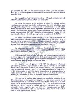 que en 1970. De éstos, un 80% son maestros federales y un 20% estatales,
dado que la educación particular ha mantenido constante su atención durante
esos seis años.
La inscripción en la primaria representa el 100% de la población entre 6
y 12 años, absorción mayor en un 10% que la de 1970.
Al mismo tiempo que se ha ampliado la educación primaria se han
impulsado vigorosamente los niveles postprimarios. En 1970 solo 70 de cada
100 egresados de primaria se inscribían en el ciclo básico de la educación
media; actualmente el 81% de los egresados se inscribe en el nivel medio
básico. Si comparamos la inscripción del período escolar 1970-1971 con la del
actual período escolar 1976-1977 observamos que pasó de 1 millón 219 mil
alumnos a 2 millones 143 mil, lo que representa un crecimiento de 75.7%.
La educación media superior absorbe a un 76% de los egresados del
nivel medio básico, mientras que hace seis años lo hacía sólo en un 64%, lo
que representa un aumento del 12%. Esto permitió que la inscripción total de
este nivel, que en 1970 era de 308 100 alumnos, se incrementara en un 130%
al pasar a 708 800 para el presente período escolar 1976-1977.
La educación superior ha recibido un fuerte impulso durante estos
últimos seis años, permitiendo elevar su inscripción de 256 000, alumnos a 527
000, o sea un crecimiento del 106%.
El impulso dado durante estos seis años a la educación postprimaria ha
permitido lograr una mejor conformación de la pirámide, al tender hacia una
rectangularización de la educación general básica que nos permita llegar en un
futuro a una escolaridad obligatoria de nueve años.
Se observa que el periodo 1970-1971 la educación elemental
(preescolar y primaria) representaba un 84.1 de la pirámide; la educación
media (básica y superior) un 13.3% y la superior sólo un 2.2%. En cambio, en
1976, la' elemental participa con un 79.0%, mientras la media lo hace en un
17.2% y la superior en un 3.2%. Como se puede ver la participación de la
media aumentó en un 29% y la de la superior en un 45%; la elemental
disminuyó, a pesar de que, como se vio antes, aumentó su inscripción.
Otra manera de analizar la participación en la pirámide educativa de los
diferentes niveles es comparar su inscripción con su correspondiente en la
educación primaria. Así durante el período 1970-1971 la inscripción en el ciclo
básico de la educación media representaba un 13.2% de la inscripción de
primaria; en cambio, durante el período 1976-1977 representa un 17%. La
educación media superior, que en 1970-1971 representaba un 3.3%,
actualmente representa un 5.6% y la superior paso del 2.7% en 1970-1971, a
un 4.2% en el actual período escolar.
 