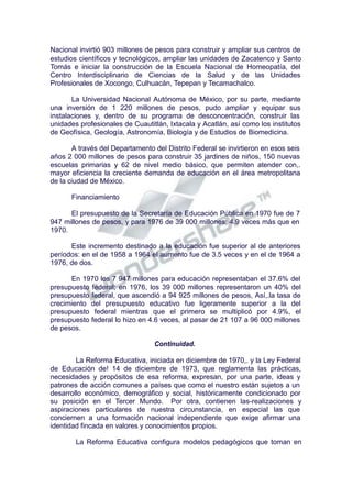 Nacional invirtió 903 millones de pesos para construir y ampliar sus centros de
estudios científicos y tecnológicos, ampliar las unidades de Zacatenco y Santo
Tomás e iniciar la construcción de la Escuela Nacional de Homeopatía, del
Centro Interdisciplinario de Ciencias de la Salud y de las Unidades
Profesionales de Xocongo, Culhuacán, Tepepan y Tecamachalco.
La Universidad Nacional Autónoma de México, por su parte, mediante
una inversión de 1 220 millones de pesos, pudo ampliar y equipar sus
instalaciones y, dentro de su programa de desconcentración, construir las
unidades profesionales de Cuautitlán, Ixtacala y Acatlán, así como los institutos
de Geofísica, Geología, Astronomía, Biología y de Estudios de Biomedicina.
A través del Departamento del Distrito Federal se invirtieron en esos seis
años 2 000 millones de pesos para construir 35 jardines de niños, 150 nuevas
escuelas primarias y 62 de nivel medio básico, que permiten atender con,.
mayor eficiencia la creciente demanda de educación en el área metropolitana
de la ciudad de México.
Financiamiento
El presupuesto de la Secretaría de Educación Pública en 1970 fue de 7
947 millones de pesos, y para 1976 de 39 000 millones; 4.9 veces más que en
1970.
Este incremento destinado a la educación fue superior al de anteriores
períodos: en el de 1958 a 1964 el aumento fue de 3.5 veces y en el de 1964 a
1976, de dos.
En 1970 los 7 947 millones para educación representaban el 37.6% del
presupuesto federal; en 1976, los 39 000 millones representaron un 40% del
presupuesto federal, que ascendió a 94 925 millones de pesos, Así,.la tasa de
crecimiento del presupuesto educativo fue ligeramente superior a la del
presupuesto federal mientras que el primero se multiplicó por 4.9%, el
presupuesto federal lo hizo en 4.6 veces, al pasar de 21 107 a 96 000 millones
de pesos.
Continuidad.
La Reforma Educativa, iniciada en diciembre de 1970,. y la Ley Federal
de Educación de! 14 de diciembre de 1973, que reglamenta las prácticas,
necesidades y propósitos de esa reforma, expresan, por una parte, ideas y
patrones de acción comunes a países que como el nuestro están sujetos a un
desarrollo económico, demográfico y social, históricamente condicionado por
su posición en el Tercer Mundo. Por otra, contienen las-realizaciones y
aspiraciones particulares de nuestra circunstancia, en especial las que
conciernen a una formación nacional independiente que exige afirmar una
identidad fincada en valores y conocimientos propios.
La Reforma Educativa configura modelos pedagógicos que toman en
 